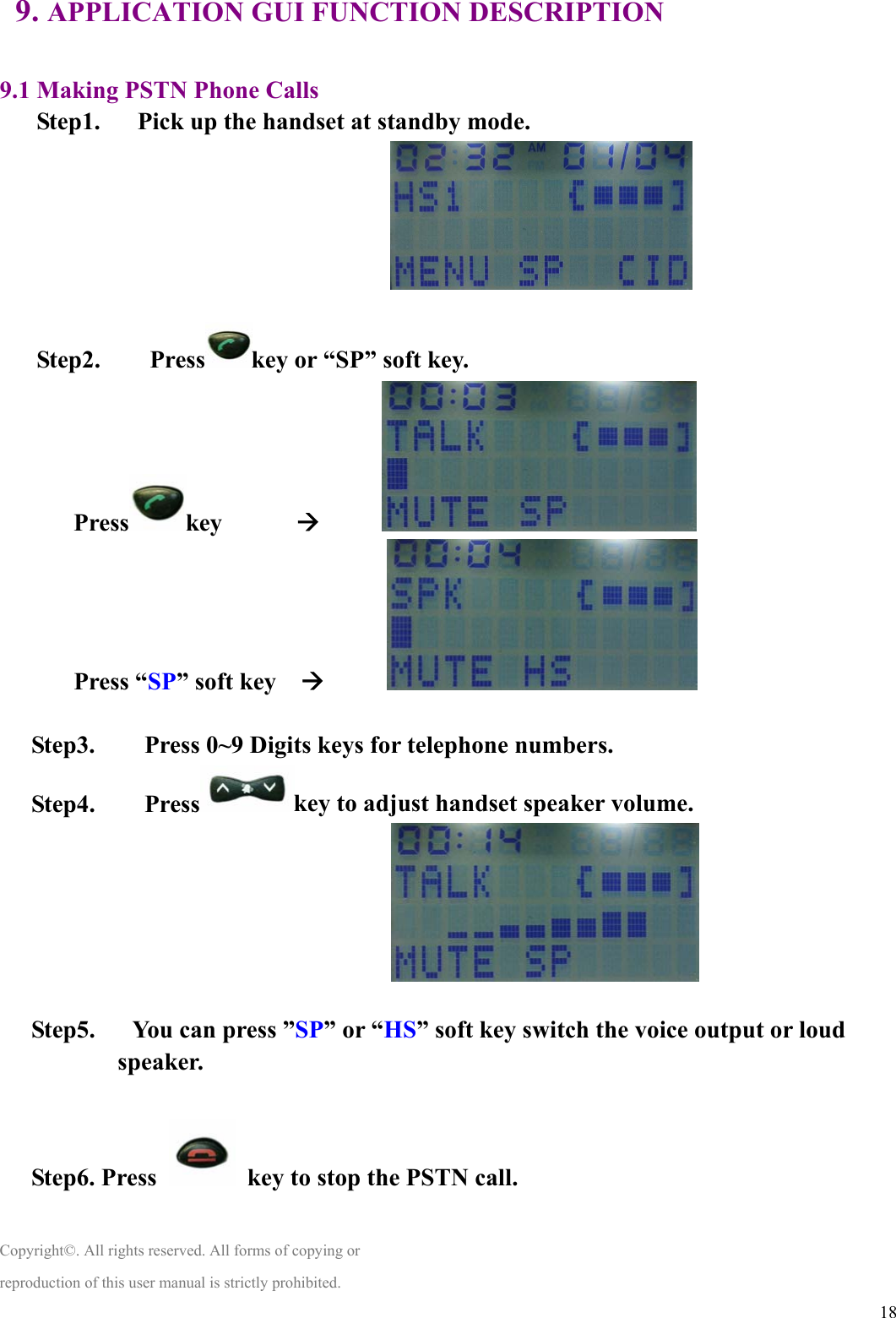  189. APPLICATION GUI FUNCTION DESCRIPTION  9.1 Making PSTN Phone Calls Step1.      Pick up the handset at standby mode.    Step2.    Press key or “SP” soft key. Press key      Æ        Press “SP” soft key    Æ            Step3.        Press 0~9 Digits keys for telephone numbers. Step4.    Press key to adjust handset speaker volume.    Step5.      You can press ”SP” or “HS” soft key switch the voice output or loud speaker.  Step6. Press    key to stop the PSTN call.  Copyright©. All rights reserved. All forms of copying or reproduction of this user manual is strictly prohibited. 