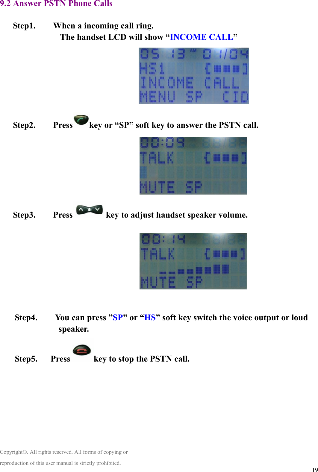  199.2 Answer PSTN Phone Calls  Step1.        When a incoming call ring. The handset LCD will show “INCOME CALL”                     Step2.    Press key or “SP” soft key to answer the PSTN call.                               Step3.    Press key to adjust handset speaker volume.                                   Step4.    You can press ”SP” or “HS” soft key switch the voice output or loud speaker. Step5.   Press key to stop the PSTN call.        Copyright©. All rights reserved. All forms of copying or reproduction of this user manual is strictly prohibited. 