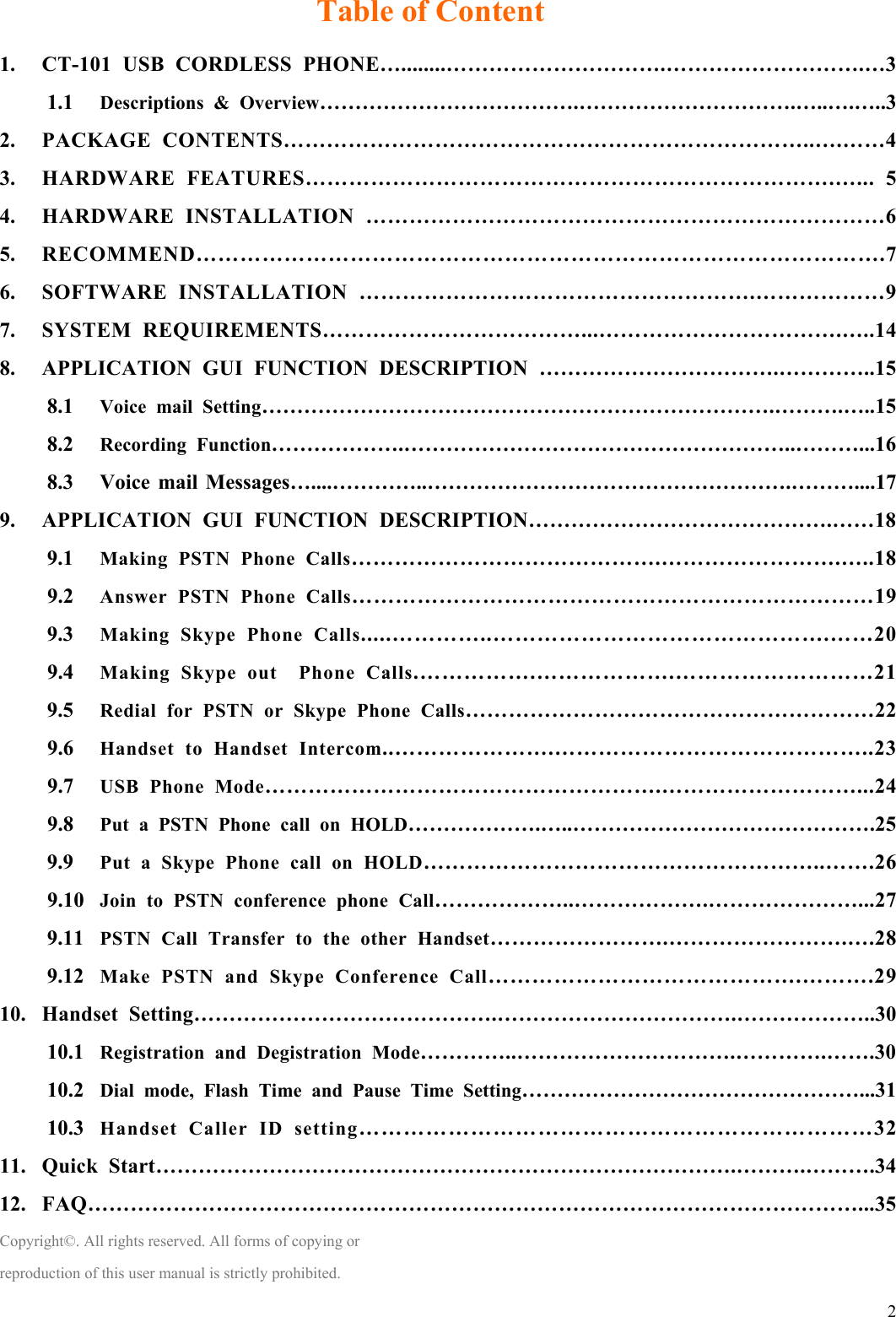  2Table of Content 1. CT-101 USB CORDLESS PHONE…........………………………….……………………….…3 1.1 Descriptions &amp; Overview……………………………….………………………….…..….…..3 2. PACKAGE CONTENTS………………………………………………………………..….……4 3. HARDWARE FEATURES……………………………………………………………….…... 5 4. HARDWARE INSTALLATION ………………………………………………………………6 5. RECOMMEND………………………………………………………………………………….7 6. SOFTWARE INSTALLATION ……………………………………………….………………9 7. SYSTEM REQUIREMENTS………………………………...…………………………….…..14 8. APPLICATION GUI FUNCTION DESCRIPTION …………………………….…………..15 8.1 Voice mail Setting……………………………………………………………….……….…..15 8.2 Recording Function……………….………………………………………………..………...16 8.3 Voice mail Messages…....…………..…………………………………………….………....17 9. APPLICATION GUI FUNCTION DESCRIPTION…………………………………….……18 9.1 Making PSTN Phone Calls…………………………………….…………………….…..18 9.2 Answer PSTN Phone Calls………………………………………………………………19 9.3 Making Skype Phone Calls.....…………..……………………………………….……20 9.4 Making Skype out  Phone Calls.…………….……………….………………………21 9.5 Redial for PSTN or Skype Phone Calls…………………………………………………22 9.6 Handset to Handset Intercom..………………….……………………………………..23 9.7 USB Phone Mode……………………………………………….………………………...24 9.8 Put a PSTN Phone call on HOLD……………….…..…………………………………….25 9.9 Put a Skype Phone call on HOLD………………………………………………..…….26 9.10 Join to PSTN conference phone Call………………..……………….…………………...27 9.11 PSTN Call Transfer to the other Handset…………………….…………………….….28 9.12 Make PSTN and Skype Conference Call…………………………………….……….29 10. Handset Setting…………………………………….…………………………….………………..30 10.1 Registration and Degistration Mode…………..………………………….………….…….30 10.2 Dial mode, Flash Time and Pause Time Setting…………………………………………...31 10.3 Handset Caller ID setting……………………………………………………………32 11. Quick Start……………………………………………………………………….……….……….34 12. FAQ………………………………………………………………………………………………...35 Copyright©. All rights reserved. All forms of copying or reproduction of this user manual is strictly prohibited. 