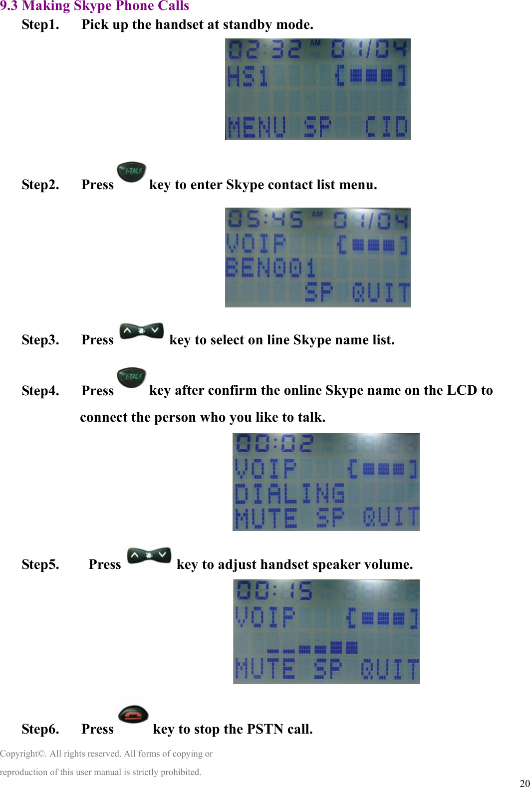  209.3 Making Skype Phone Calls Step1.      Pick up the handset at standby mode.                               Step2.   Press key to enter Skype contact list menu.                               Step3.   Press key to select on line Skype name list.                            Step4.   Press key after confirm the online Skype name on the LCD to connect the person who you like to talk.                                Step5.    Press key to adjust handset speaker volume.                                Step6.   Press key to stop the PSTN call. Copyright©. All rights reserved. All forms of copying or reproduction of this user manual is strictly prohibited. 