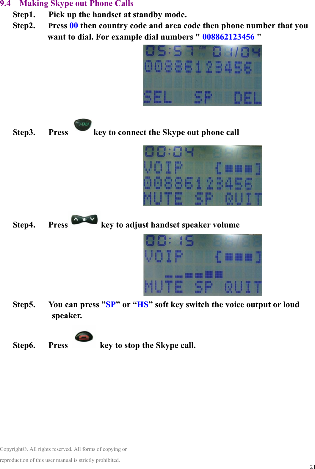  219.4    Making Skype out Phone Calls Step1.      Pick up the handset at standby mode. Step2.   Press 00 then country code and area code then phone number that you want to dial. For example dial numbers &quot; 008862123456 &quot;                                 Step3.   Press  key to connect the Skype out phone call                                 Step4.   Press key to adjust handset speaker volume                                 Step5.      You can press ”SP” or “HS” soft key switch the voice output or loud speaker. Step6.   Press    key to stop the Skype call.         Copyright©. All rights reserved. All forms of copying or reproduction of this user manual is strictly prohibited. 