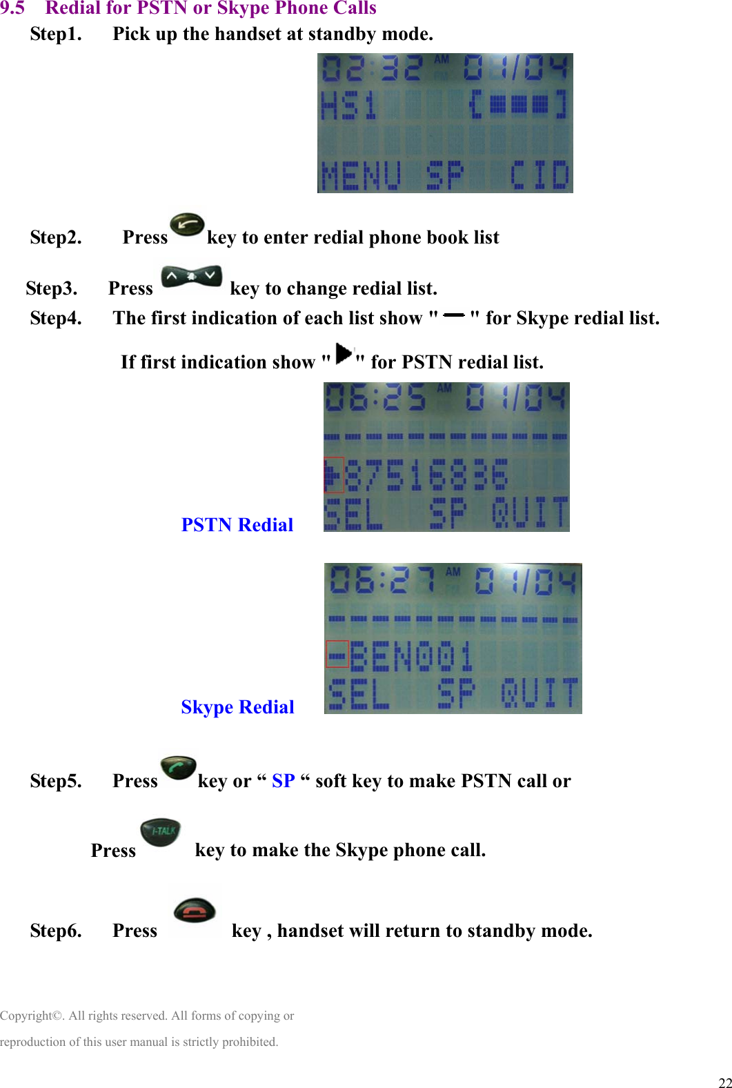  229.5    Redial for PSTN or Skype Phone Calls Step1.      Pick up the handset at standby mode.                                Step2.    Press key to enter redial phone book list Step3.   Press key to change redial list. Step4.      The first indication of each list show &quot; &quot; for Skype redial list. If first indication show &quot; &quot; for PSTN redial list.       PSTN Redial       Skype Redial       Step5.   Press key or “ SP “ soft key to make PSTN call or Press   key to make the Skype phone call. Step6.   Press    key , handset will return to standby mode.   Copyright©. All rights reserved. All forms of copying or reproduction of this user manual is strictly prohibited. 