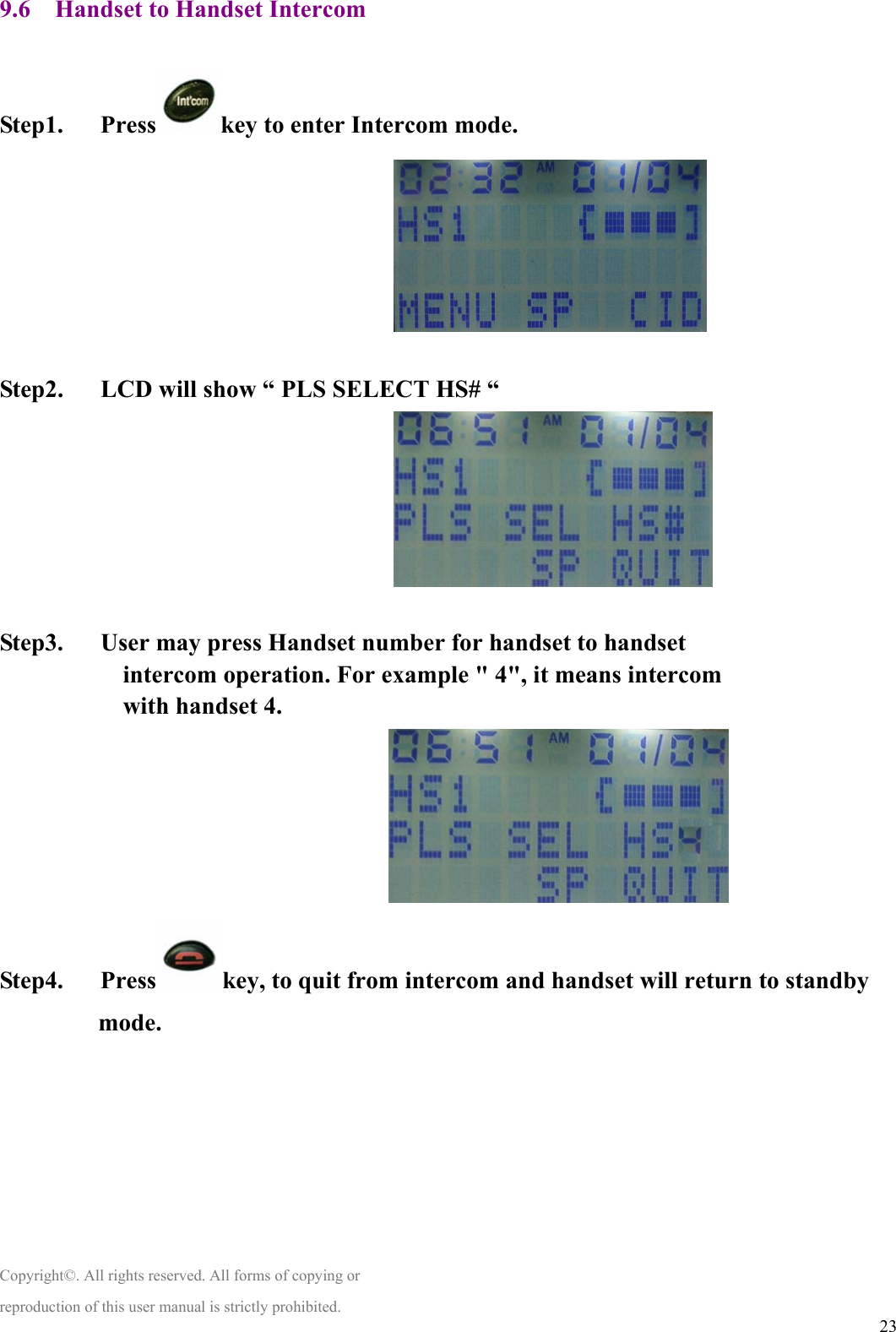  239.6    Handset to Handset Intercom    Step1.   Press key to enter Intercom mode.                                    Step2.      LCD will show “ PLS SELECT HS# “                                    Step3.   User may press Handset number for handset to handset intercom operation. For example &quot; 4&quot;, it means intercom with handset 4.                                Step4.   Press key, to quit from intercom and handset will return to standby mode.        Copyright©. All rights reserved. All forms of copying or reproduction of this user manual is strictly prohibited. 