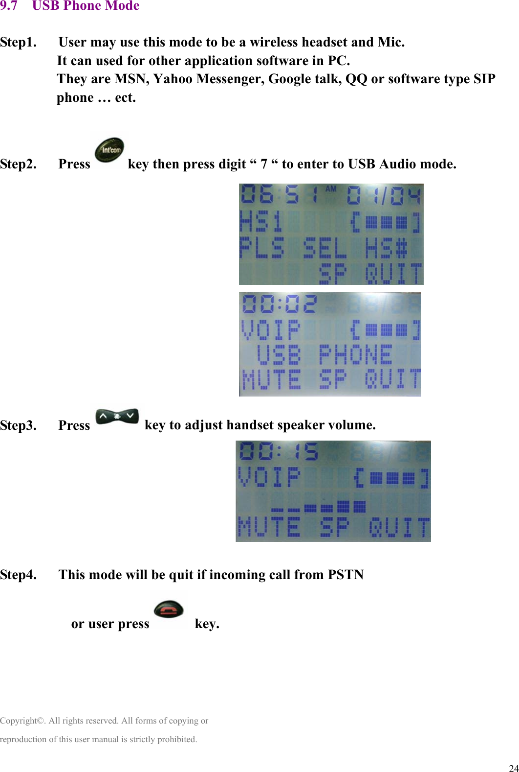  249.7    USB Phone Mode  Step1.      User may use this mode to be a wireless headset and Mic. It can used for other application software in PC. They are MSN, Yahoo Messenger, Google talk, QQ or software type SIP phone … ect.  Step2.   Press key then press digit “ 7 “ to enter to USB Audio mode.                                                                   Step3.   Press key to adjust handset speaker volume.                                     Step4.      This mode will be quit if incoming call from PSTN or user press  key.     Copyright©. All rights reserved. All forms of copying or reproduction of this user manual is strictly prohibited. 