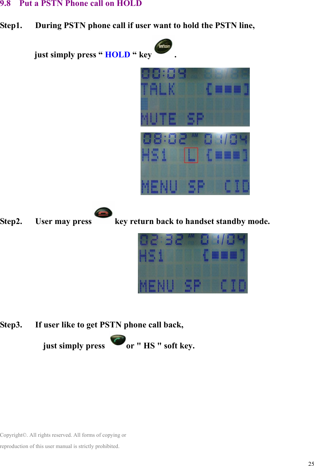  259.8    Put a PSTN Phone call on HOLD  Step1.      During PSTN phone call if user want to hold the PSTN line, just simply press “ HOLD “ key .                                                                 Step2.   User may press key return back to handset standby mode.                                                                                                     Step3.      If user like to get PSTN phone call back, just simply press  or &quot; HS &quot; soft key.        Copyright©. All rights reserved. All forms of copying or reproduction of this user manual is strictly prohibited. 