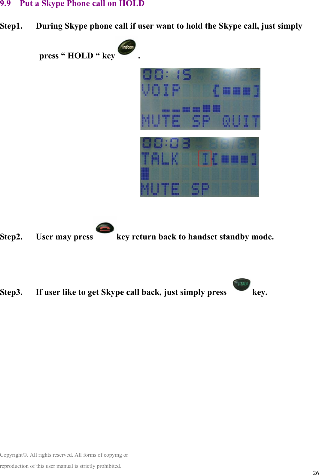  269.9    Put a Skype Phone call on HOLD    Step1.      During Skype phone call if user want to hold the Skype call, just simply press “ HOLD “ key .                                                                      Step2.   User may press key return back to handset standby mode.    Step3.      If user like to get Skype call back, just simply press  key.              Copyright©. All rights reserved. All forms of copying or reproduction of this user manual is strictly prohibited. 