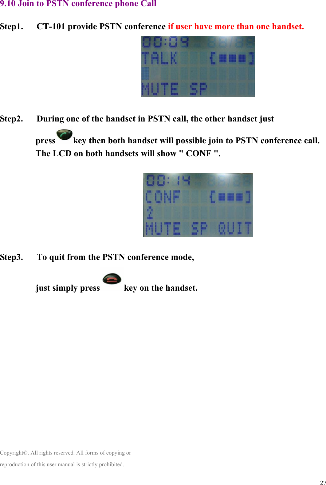  279.10 Join to PSTN conference phone Call  Step1.   CT-101 provide PSTN conference if user have more than one handset.                                 Step2.      During one of the handset in PSTN call, the other handset just  press key then both handset will possible join to PSTN conference call. The LCD on both handsets will show &quot; CONF &quot;.                               Step3.   To quit from the PSTN conference mode, just simply press key on the handset.               Copyright©. All rights reserved. All forms of copying or reproduction of this user manual is strictly prohibited. 