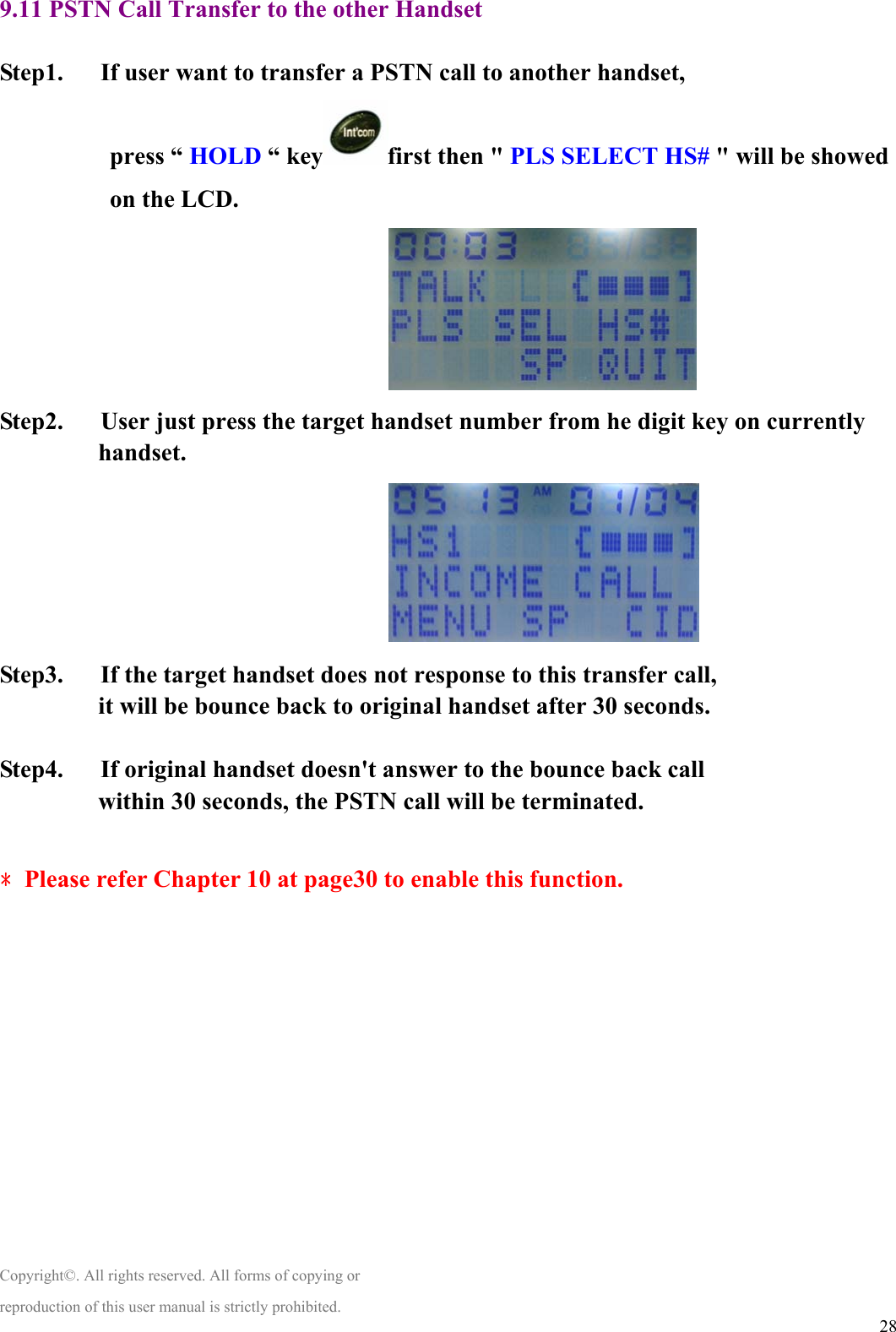  289.11 PSTN Call Transfer to the other Handset  Step1.      If user want to transfer a PSTN call to another handset, press “ HOLD “ key first then &quot; PLS SELECT HS# &quot; will be showed on the LCD.                                Step2.      User just press the target handset number from he digit key on currently handset.                                  Step3.      If the target handset does not response to this transfer call, it will be bounce back to original handset after 30 seconds.  Step4.      If original handset doesn&apos;t answer to the bounce back call within 30 seconds, the PSTN call will be terminated.  ﹡Please refer Chapter 10 at page30 to enable this function.              Copyright©. All rights reserved. All forms of copying or reproduction of this user manual is strictly prohibited. 