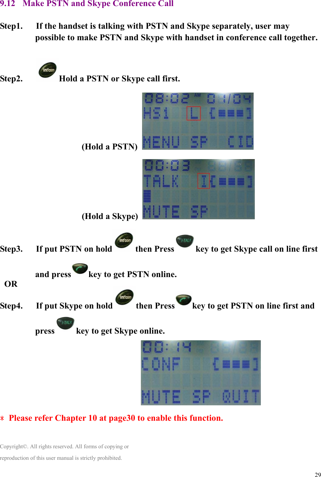  299.12 Make PSTN and Skype Conference Call  Step1.      If the handset is talking with PSTN and Skype separately, user may possible to make PSTN and Skype with handset in conference call together.   Step2.    Hold a PSTN or Skype call first.                 (Hold a PSTN)    (Hold a Skype)   Step3.      If put PSTN on hold then Press key to get Skype call on line first and press key to get PSTN online.  OR Step4.      If put Skype on hold then Press key to get PSTN on line first and press key to get Skype online.                                   ﹡Please refer Chapter 10 at page30 to enable this function.    Copyright©. All rights reserved. All forms of copying or reproduction of this user manual is strictly prohibited. 