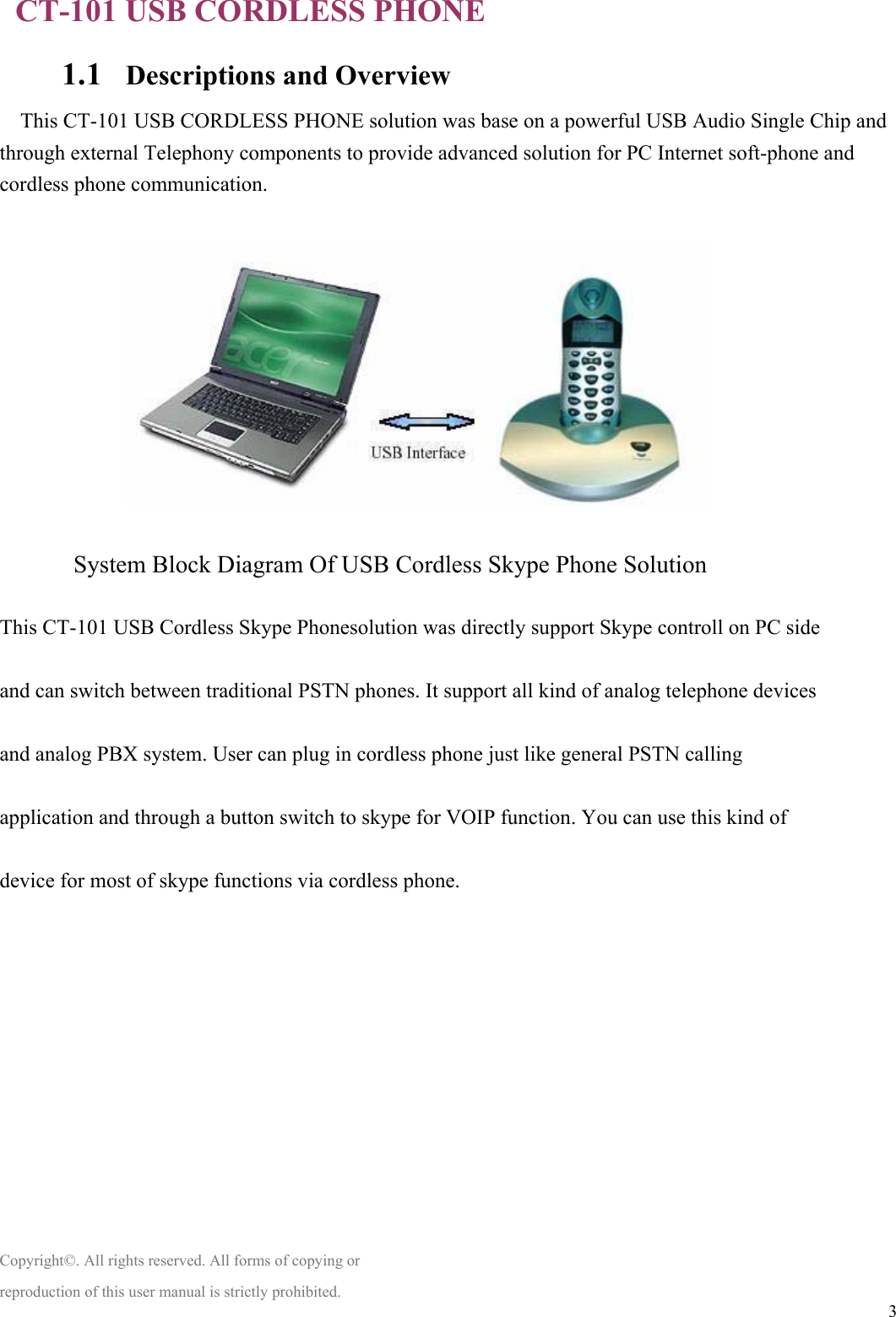  3  CT-101 USB CORDLESS PHONE 1.1 Descriptions and Overview This CT-101 USB CORDLESS PHONE solution was base on a powerful USB Audio Single Chip and through external Telephony components to provide advanced solution for PC Internet soft-phone and cordless phone communication.    System Block Diagram Of USB Cordless Skype Phone Solution  This CT-101 USB Cordless Skype Phonesolution was directly support Skype controll on PC side  and can switch between traditional PSTN phones. It support all kind of analog telephone devices  and analog PBX system. User can plug in cordless phone just like general PSTN calling  application and through a button switch to skype for VOIP function. You can use this kind of    device for most of skype functions via cordless phone.            Copyright©. All rights reserved. All forms of copying or reproduction of this user manual is strictly prohibited. 