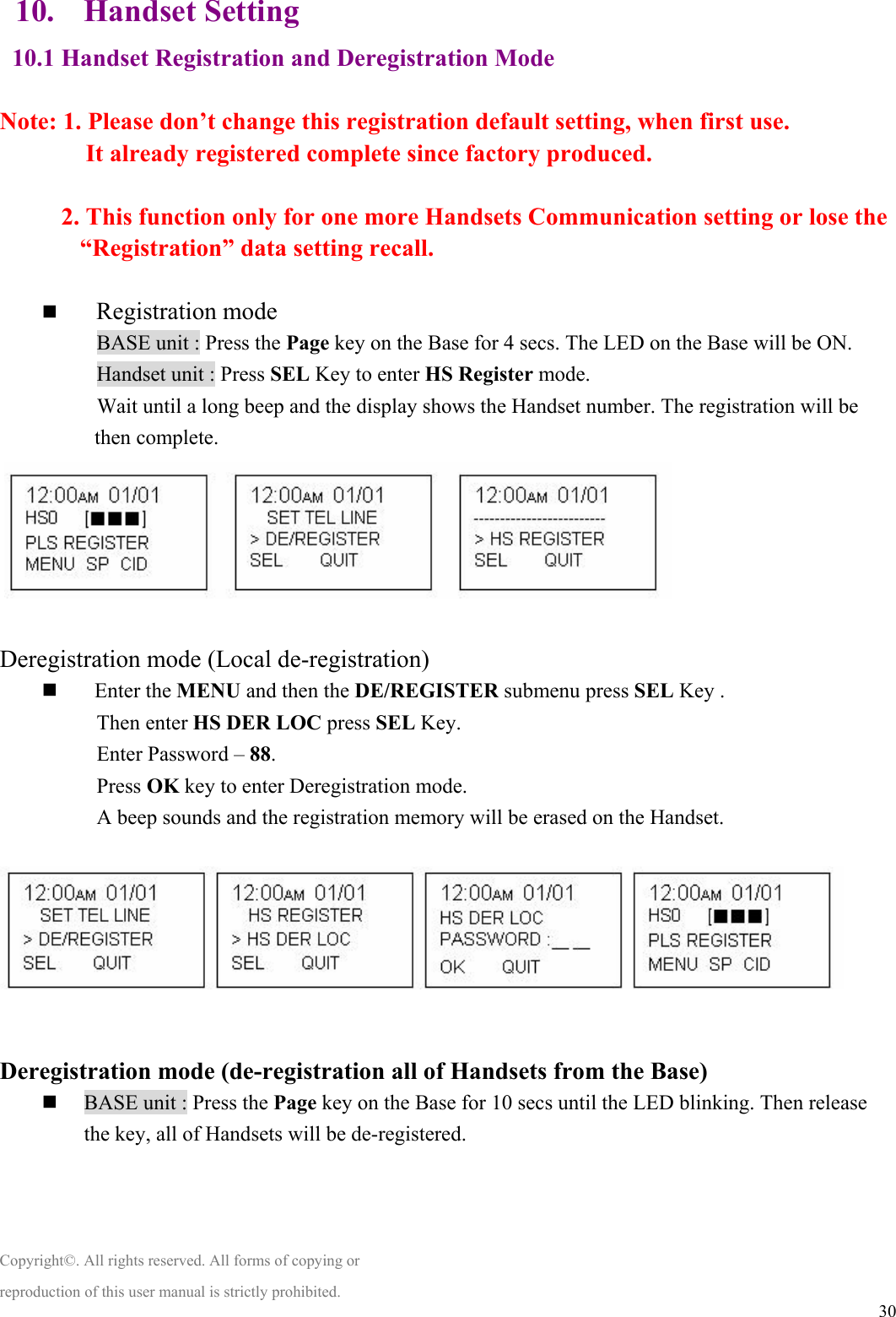  3010. Handset Setting 10.1 Handset Registration and Deregistration Mode    Note: 1. Please don’t change this registration default setting, when first use.        It already registered complete since factory produced.    2. This function only for one more Handsets Communication setting or lose the “Registration” data setting recall.    Registration mode 　           BASE unit : Press the Page key on the Base for 4 secs. The LED on the Base will be ON.   　           Handset unit : Press SEL Key to enter HS Register mode.   　           Wait until a long beep and the display shows the Handset number. The registration will be then complete.     Deregistration mode (Local de-registration)   Enter the MENU and then the DE/REGISTER submenu press SEL Key .   　           Then enter HS DER LOC press SEL Key. 　           Enter Password – 88. 　           Press OK key to enter Deregistration mode. 　           A beep sounds and the registration memory will be erased on the Handset.    Deregistration mode (de-registration all of Handsets from the Base)  BASE unit : Press the Page key on the Base for 10 secs until the LED blinking. Then release     the key, all of Handsets will be de-registered.     Copyright©. All rights reserved. All forms of copying or reproduction of this user manual is strictly prohibited. 