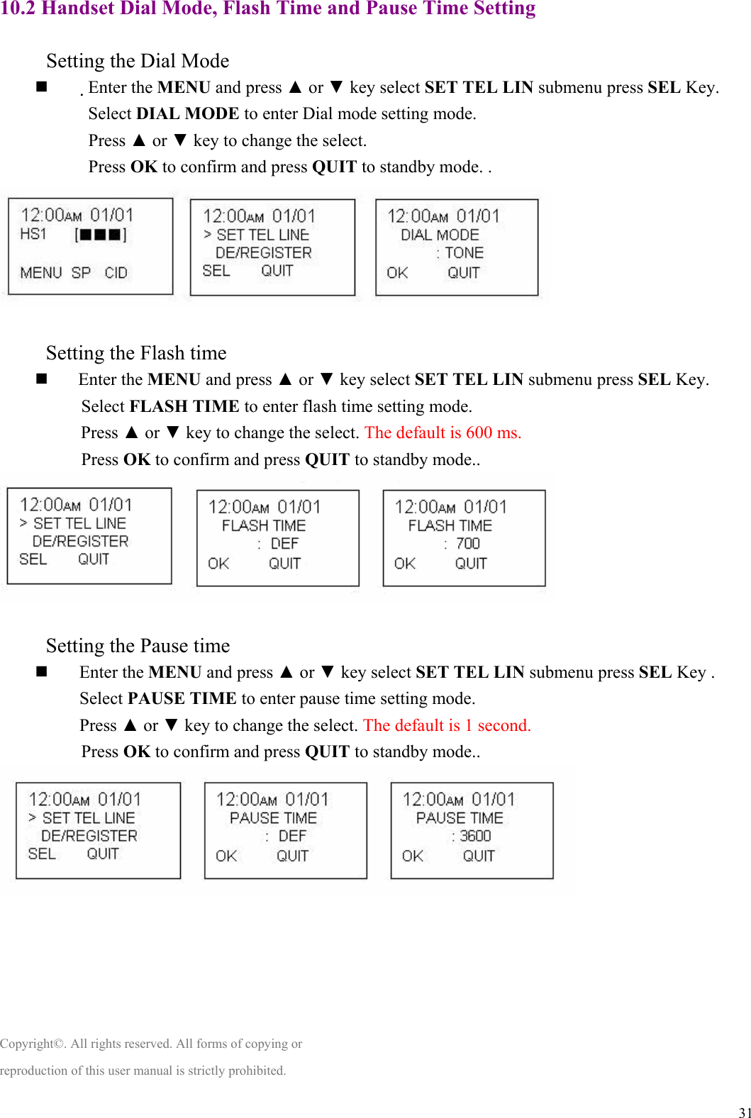  3110.2 Handset Dial Mode, Flash Time and Pause Time Setting  　          Setting the Dial Mode  　Enter the MENU and press ▲ or ▼ key select SET TEL LIN submenu press SEL Key.     Select DIAL MODE to enter Dial mode setting mode. Press ▲ or ▼ key to change the select. Press OK to confirm and press QUIT to standby mode. .   　           Setting the Flash time    Enter the MENU and press ▲ or ▼ key select SET TEL LIN submenu press SEL Key. 　           Select FLASH TIME to enter flash time setting mode.  Press ▲ or ▼ key to change the select. The default is 600 ms. 　           Press OK to confirm and press QUIT to standby mode..   　           Setting the Pause time   Enter the MENU and press ▲ or ▼ key select SET TEL LIN submenu press SEL Key . Select PAUSE TIME to enter pause time setting mode. Press ▲ or ▼ key to change the select. The default is 1 second. 　           Press OK to confirm and press QUIT to standby mode..       Copyright©. All rights reserved. All forms of copying or reproduction of this user manual is strictly prohibited. 