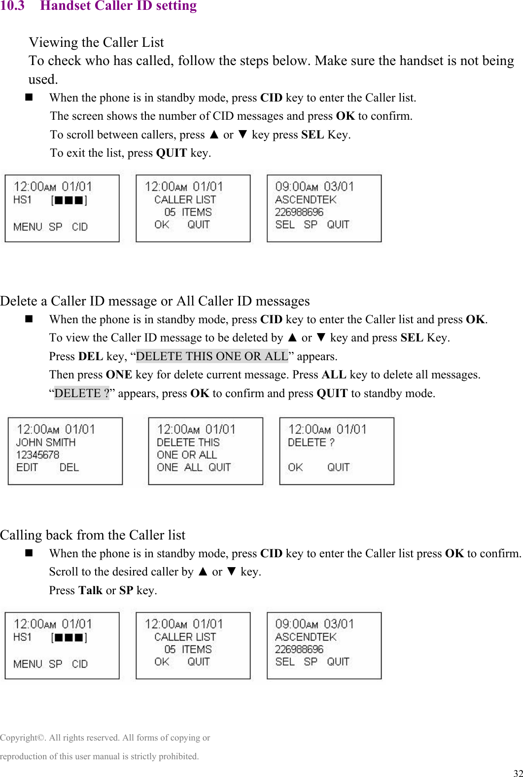  3210.3 Handset Caller ID setting  Viewing the Caller List To check who has called, follow the steps below. Make sure the handset is not being used.  When the phone is in standby mode, press CID key to enter the Caller list. The screen shows the number of CID messages and press OK to confirm. To scroll between callers, press ▲ or ▼ key press SEL Key. To exit the list, press QUIT key.   Delete a Caller ID message or All Caller ID messages  When the phone is in standby mode, press CID key to enter the Caller list and press OK. To view the Caller ID message to be deleted by ▲ or ▼ key and press SEL Key. Press DEL key, “DELETE THIS ONE OR ALL” appears. Then press ONE key for delete current message. Press ALL key to delete all messages. “DELETE ?” appears, press OK to confirm and press QUIT to standby mode.    Calling back from the Caller list  When the phone is in standby mode, press CID key to enter the Caller list press OK to confirm. Scroll to the desired caller by ▲ or ▼ key. Press Talk or SP key.   Copyright©. All rights reserved. All forms of copying or reproduction of this user manual is strictly prohibited. 