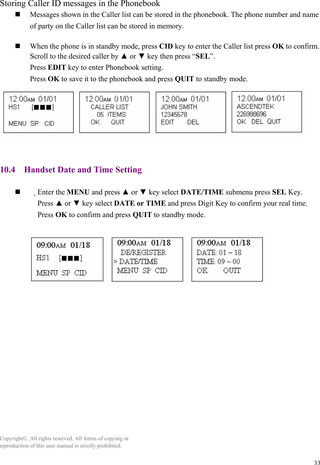 33 Storing Caller ID messages in the Phonebook  Messages shown in the Caller list can be stored in the phonebook. The phone number and name of party on the Caller list can be stored in memory.   When the phone is in standby mode, press CID key to enter the Caller list press OK to confirm. Scroll to the desired caller by ▲ or ▼ key then press “SEL”. Press EDIT key to enter Phonebook setting. Press OK to save it to the phonebook and press QUIT to standby mode.   10.4    Handset Date and Time Setting   　Enter the MENU and press ▲ or ▼ key select DATE/TIME submenu press SEL Key.     Press ▲ or ▼ key select DATE or TIME and press Digit Key to confirm your real time. Press OK to confirm and press QUIT to standby mode.                Copyright©. All rights reserved. All forms of copying or reproduction of this user manual is strictly prohibited.  