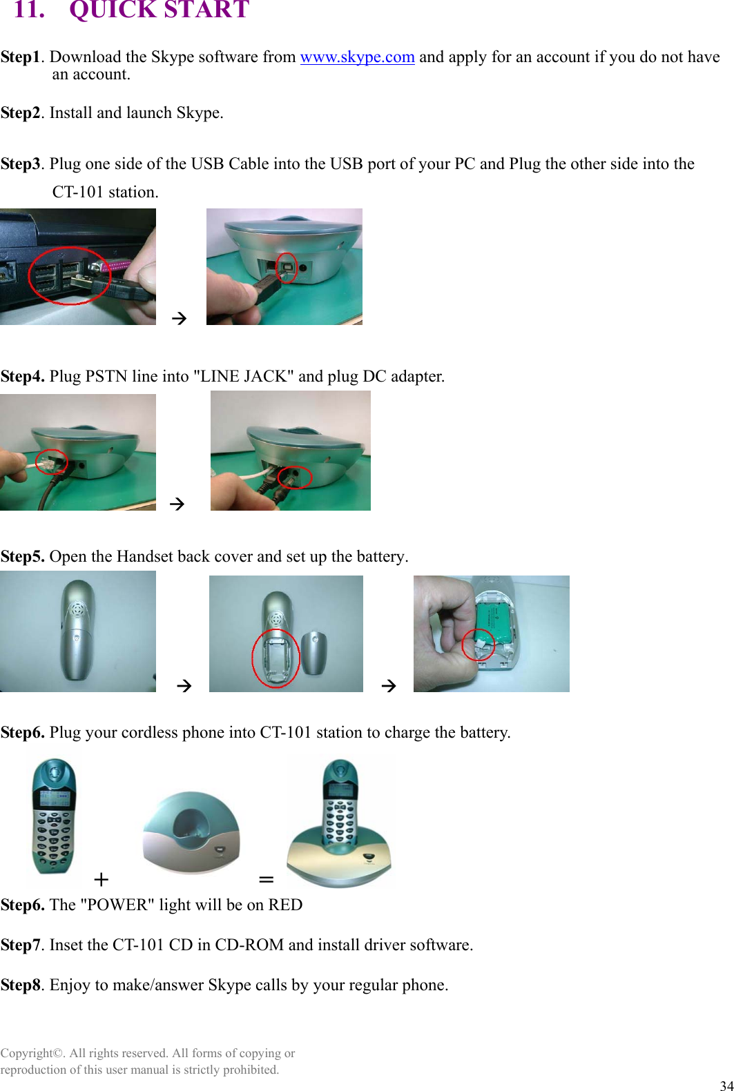  3411. QUICK START  Step1. Download the Skype software from www.skype.com and apply for an account if you do not have an account.  Step2. Install and launch Skype.  Step3. Plug one side of the USB Cable into the USB port of your PC and Plug the other side into the CT-101 station.   Æ      Step4. Plug PSTN line into &quot;LINE JACK&quot; and plug DC adapter.   Æ      Step5. Open the Handset back cover and set up the battery.   Æ     Æ     Step6. Plug your cordless phone into CT-101 station to charge the battery.  +    =   Step6. The &quot;POWER&quot; light will be on RED  Step7. Inset the CT-101 CD in CD-ROM and install driver software.  Step8. Enjoy to make/answer Skype calls by your regular phone.    Copyright©. All rights reserved. All forms of copying or reproduction of this user manual is strictly prohibited. 