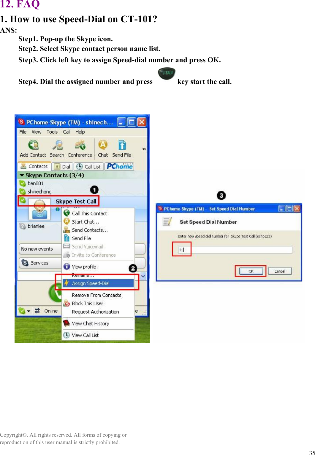  35 12. FAQ 1. How to use Speed-Dial on CT-101? ANS:      Step1. Pop-up the Skype icon.      Step2. Select Skype contact person name list.      Step3. Click left key to assign Speed-dial number and press OK.           Step4. Dial the assigned number and press  key start the call.                        Copyright©. All rights reserved. All forms of copying or reproduction of this user manual is strictly prohibited. 