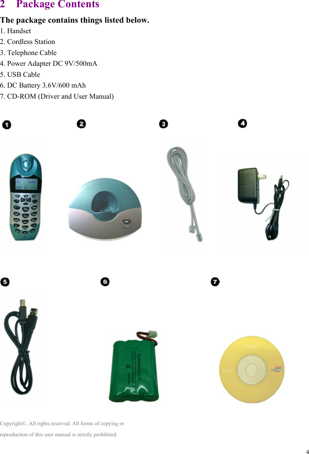  42  Package Contents The package contains things listed below. 1. Handset 2. Cordless Station 3. Telephone Cable 4. Power Adapter DC 9V/500mA   5. USB Cable 6. DC Battery 3.6V/600 mAh 7. CD-ROM (Driver and User Manual)                                                                                                                                                 Copyright©. All rights reserved. All forms of copying or reproduction of this user manual is strictly prohibited.  