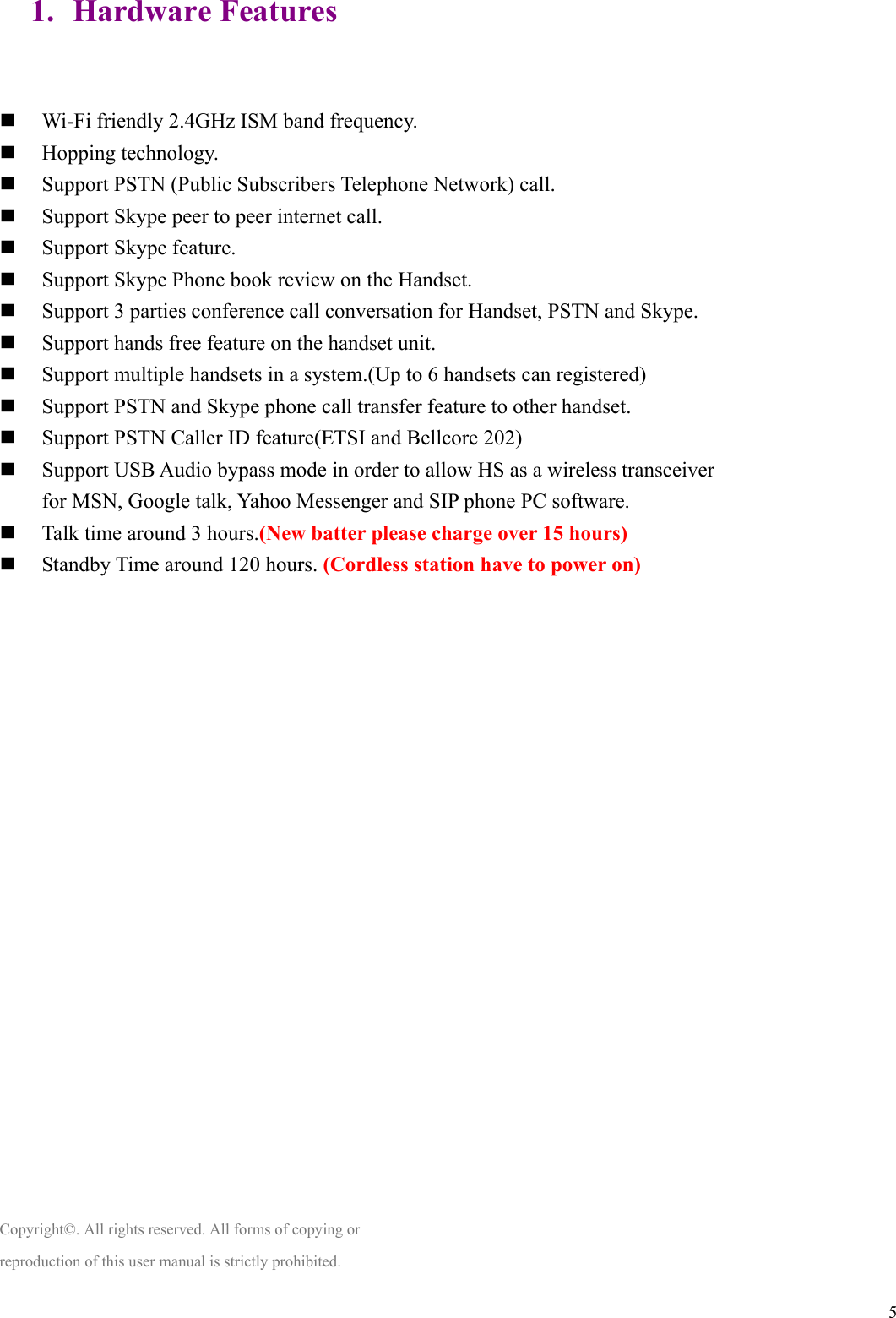  51. Hardware Features   Wi-Fi friendly 2.4GHz ISM band frequency.  Hopping technology.  Support PSTN (Public Subscribers Telephone Network) call.  Support Skype peer to peer internet call.  Support Skype feature.  Support Skype Phone book review on the Handset.  Support 3 parties conference call conversation for Handset, PSTN and Skype.  Support hands free feature on the handset unit.  Support multiple handsets in a system.(Up to 6 handsets can registered)  Support PSTN and Skype phone call transfer feature to other handset.  Support PSTN Caller ID feature(ETSI and Bellcore 202)    Support USB Audio bypass mode in order to allow HS as a wireless transceiver   for MSN, Google talk, Yahoo Messenger and SIP phone PC software.  Talk time around 3 hours.(New batter please charge over 15 hours)  Standby Time around 120 hours. (Cordless station have to power on)                     Copyright©. All rights reserved. All forms of copying or reproduction of this user manual is strictly prohibited.  
