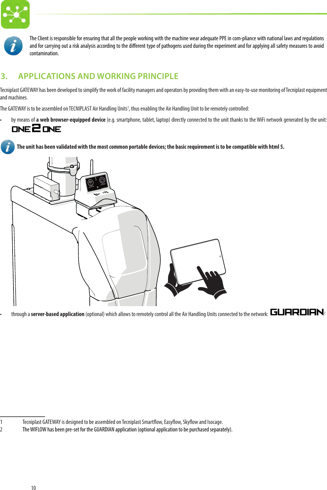 10The Client is responsible for ensuring that all the people working with the machine wear adequate PPE in com-pliance with national laws and regulations and for carrying out a risk analysis according to the dierent type of pathogens used during the experiment and for applying all safety measures to avoid contamination.3.   APPLICATIONS AND WORKING PRINCIPLETecniplast GATEWAY has been developed to simplify the work of facility managers and operators by providing them with an easy-to-use monitoring of Tecniplast equipment and machines.The GATEWAY is to be assembled on TECNIPLAST Air Handling Units1, thus enabling the Air Handling Unit to be remotely controlled:•  by means of a web browser-equipped device (e.g. smartphone, tablet, laptop) directly connected to the unit thanks to the WiFi network generated by the unit:    The unit has been validated with the most common portable devices; the basic requirement is to be compatible with html 5.•  through a server-based application (optional) which allows to remotely control all the Air Handling Units connected to the network:  21  Tecniplast GATEWAY is designed to be assembled on Tecniplast Smartow, Easyow, Skyow and Isocage. 2  The WIFLOW has been pre-set for the GUARDIAN application (optional application to be purchased separately). 