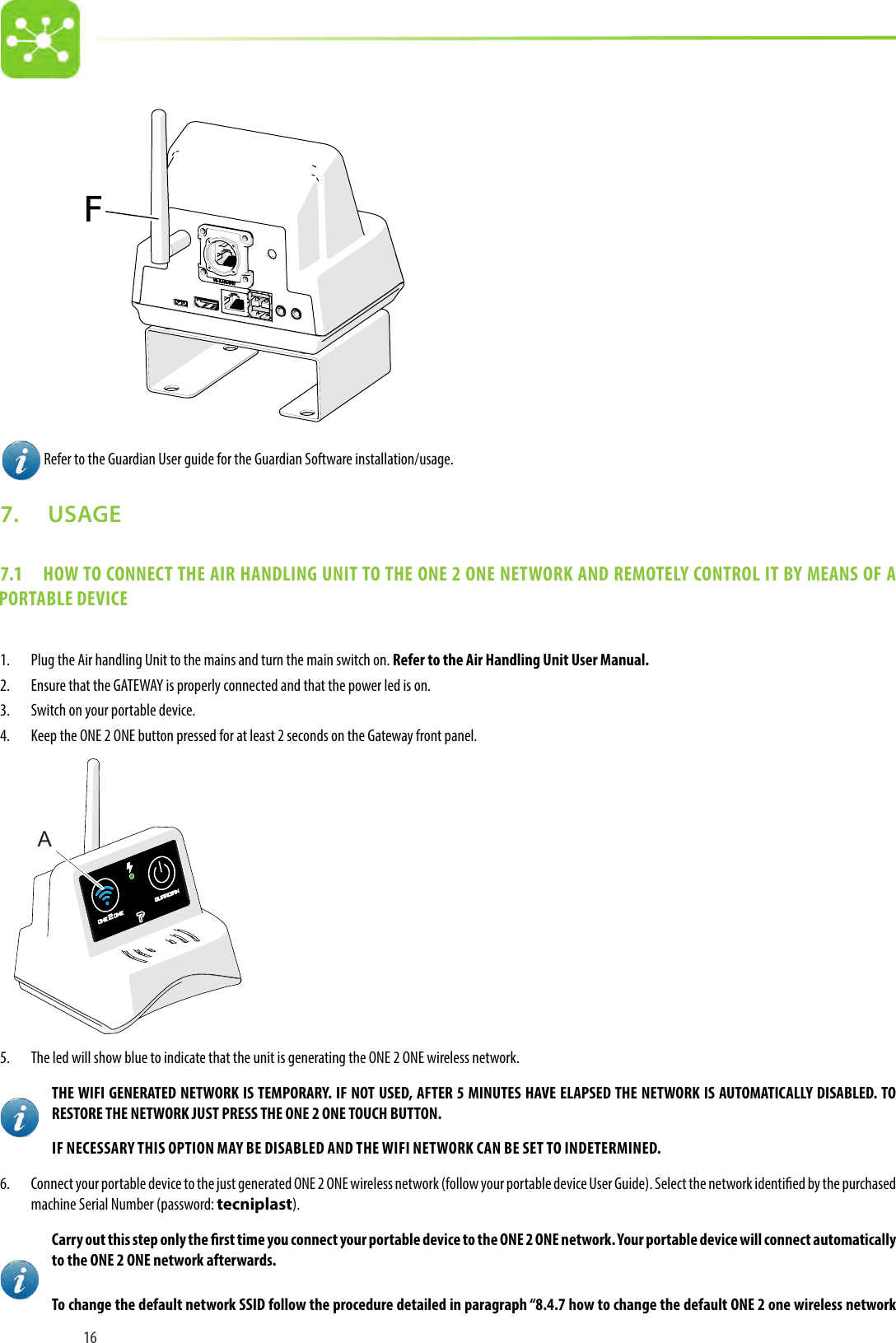 16 FF Refer to the Guardian User guide for the Guardian Software installation/usage.7.   USAGE7.1  HOW TO CONNECT THE AIR HANDLING UNIT TO THE ONE 2 ONE NETWORK AND REMOTELY CONTROL IT BY MEANS OF A PORTABLE DEVICE1.  Plug the Air handling Unit to the mains and turn the main switch on. Refer to the Air Handling Unit User Manual.2.  Ensure that the GATEWAY is properly connected and that the power led is on.3.  Switch on your portable device.4.  Keep the ONE 2 ONE button pressed for at least 2 seconds on the Gateway front panel.  A5.  The led will show blue to indicate that the unit is generating the ONE 2 ONE wireless network.THE WIFI GENERATED NETWORK IS TEMPORARY. IF NOT USED, AFTER 5 MINUTES HAVE ELAPSED THE NETWORK IS AUTOMATICALLY DISABLED. TO RESTORE THE NETWORK JUST PRESS THE ONE 2 ONE TOUCH BUTTON.IF NECESSARY THIS OPTION MAY BE DISABLED AND THE WIFI NETWORK CAN BE SET TO INDETERMINED.6.  Connect your portable device to the just generated ONE 2 ONE wireless network (follow your portable device User Guide). Select the network identied by the purchased machine Serial Number (password: tecniplast).Carry out this step only the rst time you connect your portable device to the ONE 2 ONE network. Your portable device will connect automatically to the ONE 2 ONE network afterwards.To change the default network SSID follow the procedure detailed in paragraph “8.4.7 how to change the default ONE 2 one wireless network 