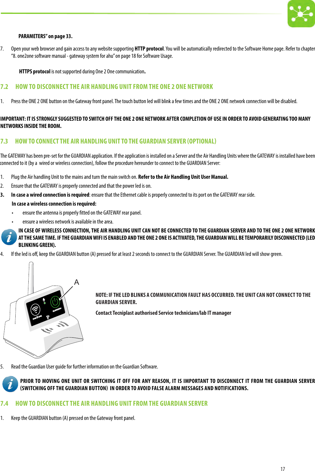 17PARAMETERS” on page 33.7.  Open your web browser and gain access to any website supporting HTTP protocol. You will be automatically redirected to the Software Home page. Refer to chapter “8. one2one software manual - gateway system for ahu” on page 18 for Software Usage.HTTPS protocol is not supported during One 2 One communication.7.2  HOW TO DISCONNECT THE AIR HANDLING UNIT FROM THE ONE 2 ONE NETWORK1.  Press the ONE 2 ONE button on the Gateway front panel. The touch button led will blink a few times and the ONE 2 ONE network connection will be disabled.IMPORTANT: IT IS STRONGLY SUGGESTED TO SWITCH OFF THE ONE 2 ONE NETWORK AFTER COMPLETION OF USE IN ORDER TO AVOID GENERATING TOO MANYNETWORKS INSIDE THE ROOM.7.3  HOW TO CONNECT THE AIR HANDLING UNIT TO THE GUARDIAN SERVER OPTIONALThe GATEWAY has been pre-set for the GUARDIAN application. If the application is installed on a Server and the Air Handling Units where the GATEWAY is installed have been connected to it (by a  wired or wireless connection), follow the procedure hereunder to connect to the GUARDIAN Server:1.  Plug the Air handling Unit to the mains and turn the main switch on. Refer to the Air Handling Unit User Manual.2.  Ensure that the GATEWAY is properly connected and that the power led is on.3.  In case a wired connection is required: ensure that the Ethernet cable is properly connected to its port on the GATEWAY rear side.In case a wireless connection is required:•  ensure the antenna is properly tted on the GATEWAY rear panel.•  ensure a wireless network is available in the area.IN CASE OF WIRELESS CONNECTION, THE AIR HANDLING UNIT CAN NOT BE CONNECTED TO THE GUARDIAN SERVER AND TO THE ONE 2 ONE NETWORK AT THE SAME TIME. IF THE GUARDIAN WIFI IS ENABLED AND THE ONE 2 ONE IS ACTIVATED, THE GUARDIAN WILL BE TEMPORARILY DISCONNECTED (LED BLINKING GREEN).4.  If the led is o, keep the GUARDIAN button (A) pressed for at least 2 seconds to connect to the GUARDIAN Server. The GUARDIAN led will show green.A5.  Read the Guardian User guide for further information on the Guardian Software.PRIOR TO MOVING ONE UNIT OR SWITCHING IT OFF FOR ANY REASON, IT IS IMPORTANT TO DISCONNECT IT FROM THE GUARDIAN SERVER SWITCHING OFF THE GUARDIAN BUTTON  IN ORDER TO AVOID FALSE ALARM MESSAGES AND NOTIFICATIONS.7.4  HOW TO DISCONNECT THE AIR HANDLING UNIT FROM THE GUARDIAN SERVER1.  Keep the GUARDIAN button (A) pressed on the Gateway front panel.NOTE: IF THE LED BLINKS A COMMUNICATION FAULT HAS OCCURRED. THE UNIT CAN NOT CONNECT TO THE GUARDIAN SERVER.Contact Tecniplast authorised Service technicians/lab IT manager