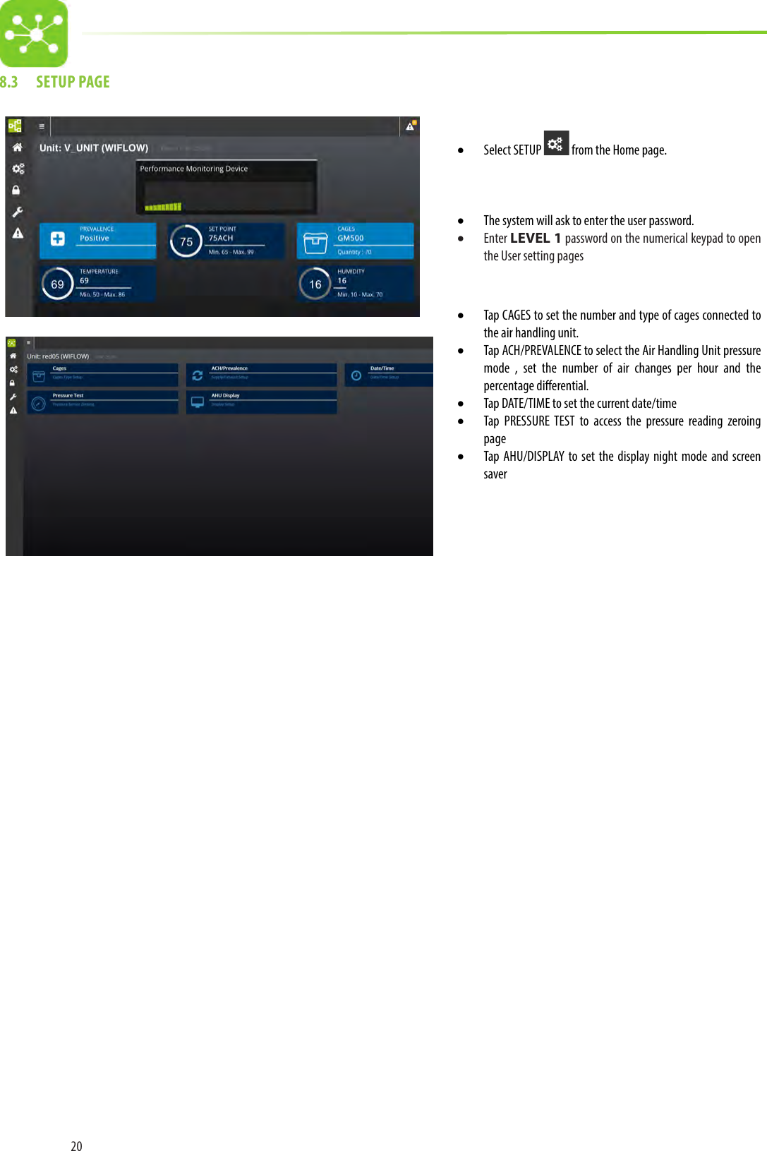 208.3  SETUP PAGE• Select SETUP   from the Home page.• The system will ask to enter the user password.• Enter LEVEL 1 password on the numerical keypad to open the User setting pages • Tap CAGES to set the number and type of cages connected to the air handling unit.• Tap ACH/PREVALENCE to select the Air Handling Unit pressure mode , set the number of air changes per hour and the percentage dierential.• Tap DATE/TIME to set the current date/time• Tap PRESSURE TEST to access the pressure reading zeroing page• Tap AHU/DISPLAY to set the display night mode and screen saver