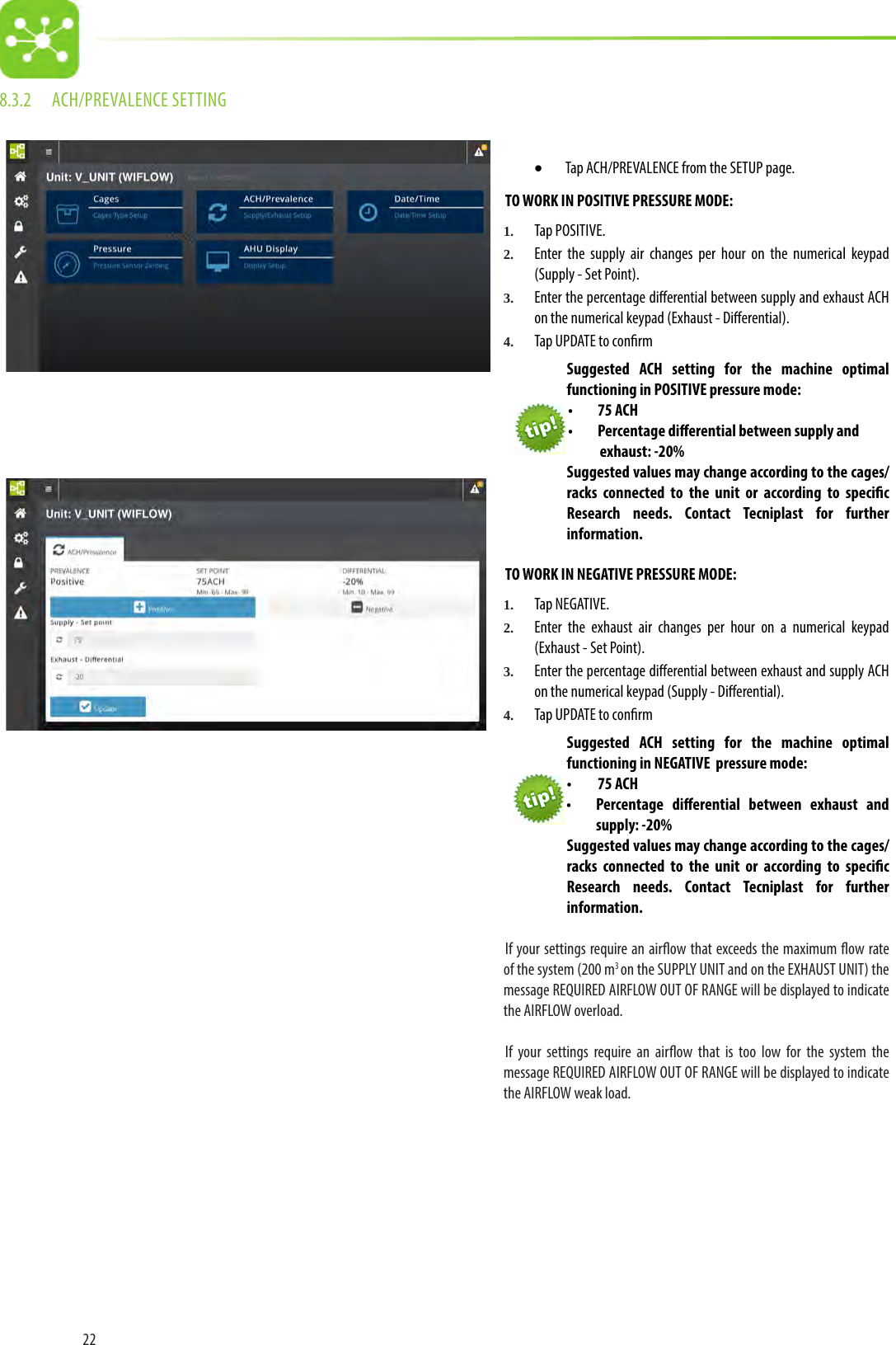 228.3.2  ACH/PREVALENCE SETTING• Tap ACH/PREVALENCE from the SETUP page.TO WORK IN POSITIVE PRESSURE MODE:1.  Tap POSITIVE. 2.  Enter the supply air changes per hour on the numerical keypad (Supply - Set Point).3.  Enter the percentage dierential between supply and exhaust ACH on the numerical keypad (Exhaust - Dierential).4.  Tap UPDATE to conrm Suggested  ACH setting for the machine optimal functioning in POSITIVE pressure mode: •  75 ACH•  Percentage dierential between supply and exhaust: -20%Suggested values may change according to the cages/racks connected to the unit or according to specic Research needs. Contact Tecniplast for further information.TO WORK IN NEGATIVE PRESSURE MODE:1.  Tap NEGATIVE. 2.  Enter the exhaust air changes per hour on a numerical keypad (Exhaust - Set Point).3.  Enter the percentage dierential between exhaust and supply ACH on the numerical keypad (Supply - Dierential).4.  Tap UPDATE to conrm Suggested ACH setting for the machine optimal functioning in NEGATIVE  pressure mode: •  75 ACH•  Percentage dierential between exhaust and supply: -20%Suggested values may change according to the cages/racks connected to the unit or according to specic Research needs. Contact Tecniplast for further information.If your settings require an airow that exceeds the maximum ow rate of the system (200 m3 on the SUPPLY UNIT and on the EXHAUST UNIT) the message REQUIRED AIRFLOW OUT OF RANGE will be displayed to indicate the AIRFLOW overload. If your settings require an airow that is too low for the system the message REQUIRED AIRFLOW OUT OF RANGE will be displayed to indicate the AIRFLOW weak load. 