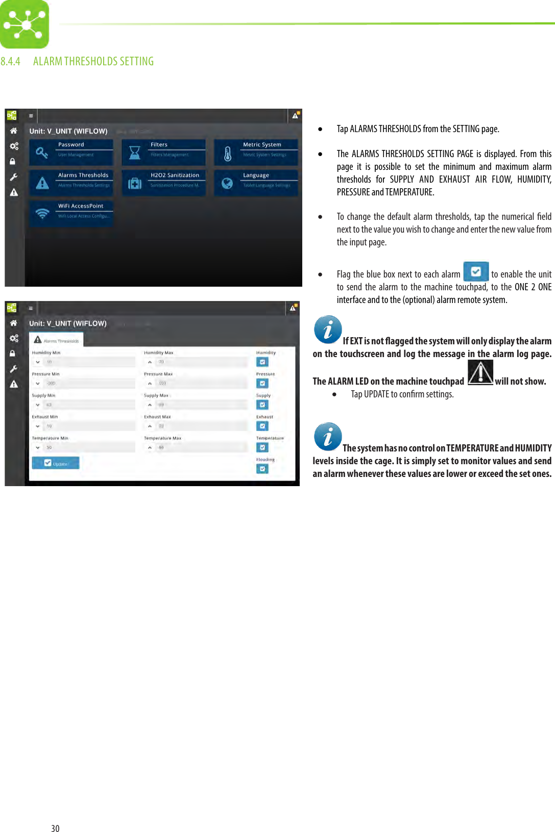 308.4.4  ALARM THRESHOLDS SETTING• Tap ALARMS THRESHOLDS from the SETTING page.• The ALARMS THRESHOLDS SETTING PAGE is displayed. From this page it is possible to set the minimum and maximum alarm thresholds for SUPPLY AND EXHAUST AIR FLOW, HUMIDITY, PRESSURE and TEMPERATURE.• To change the default alarm thresholds, tap the numerical eld next to the value you wish to change and enter the new value from the input page.• Flag the blue box next to each alarm   to enable the unit to send the alarm to the machine touchpad, to the ONE 2 ONE interface and to the (optional) alarm remote system.If EXT is not agged the system will only display the alarm on the touchscreen and log the message in the alarm log page. The ALARM LED on the machine touchpad    will not show.• Tap UPDATE to conrm settings.The system has no control on TEMPERATURE and HUMIDITY levels inside the cage. It is simply set to monitor values and send an alarm whenever these values are lower or exceed the set ones. 