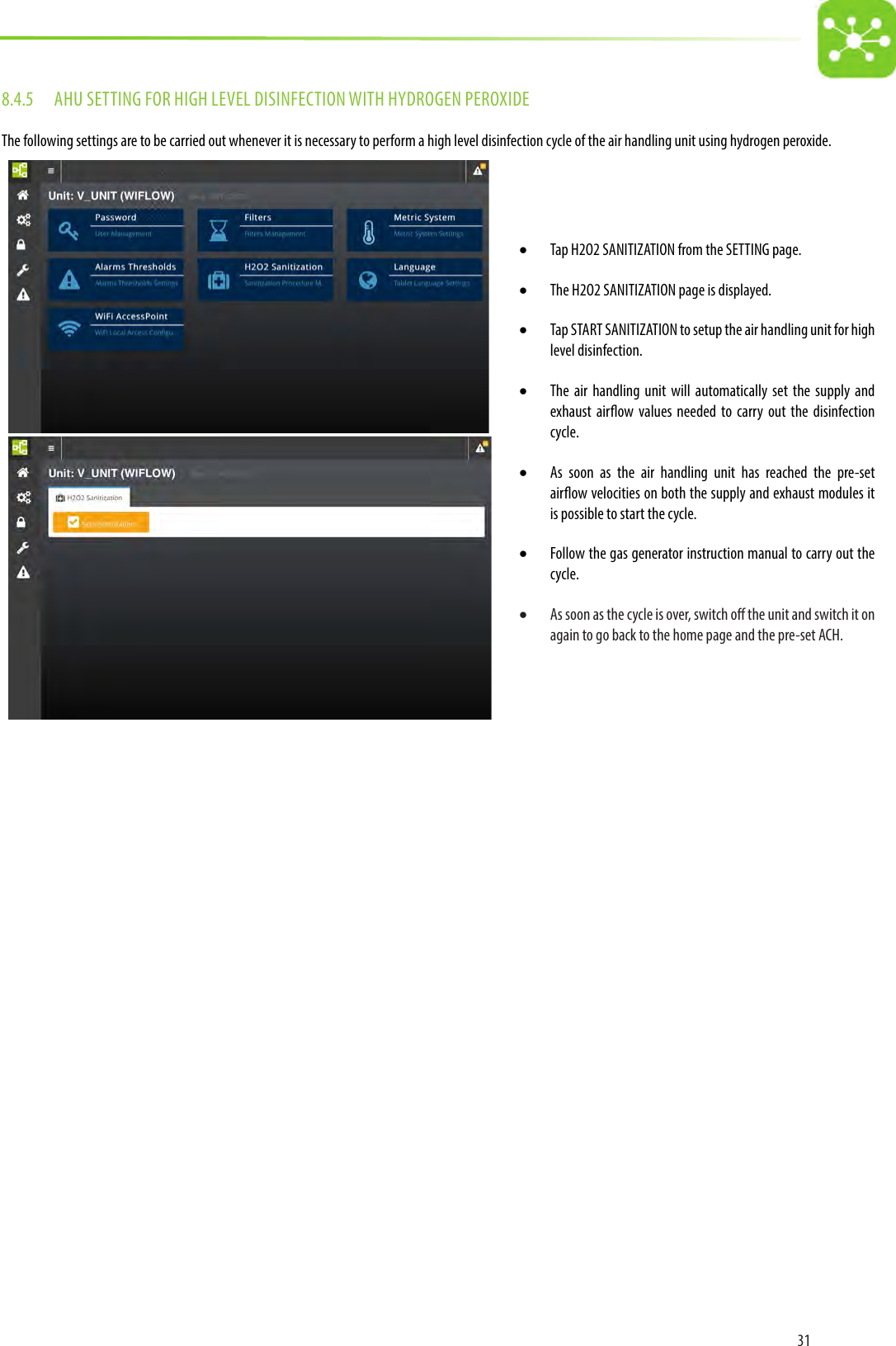 318.4.5  AHU SETTING FOR HIGH LEVEL DISINFECTION WITH HYDROGEN PEROXIDEThe following settings are to be carried out whenever it is necessary to perform a high level disinfection cycle of the air handling unit using hydrogen peroxide.• Tap H2O2 SANITIZATION from the SETTING page.• The H2O2 SANITIZATION page is displayed.• Tap START SANITIZATION to setup the air handling unit for high level disinfection.• The air handling unit will automatically set the supply and exhaust airow values needed to carry out the disinfection cycle.• As soon as the air handling unit has reached the pre-set airow velocities on both the supply and exhaust modules it is possible to start the cycle.• Follow the gas generator instruction manual to carry out the cycle.• As soon as the cycle is over, switch o the unit and switch it on again to go back to the home page and the pre-set ACH. 