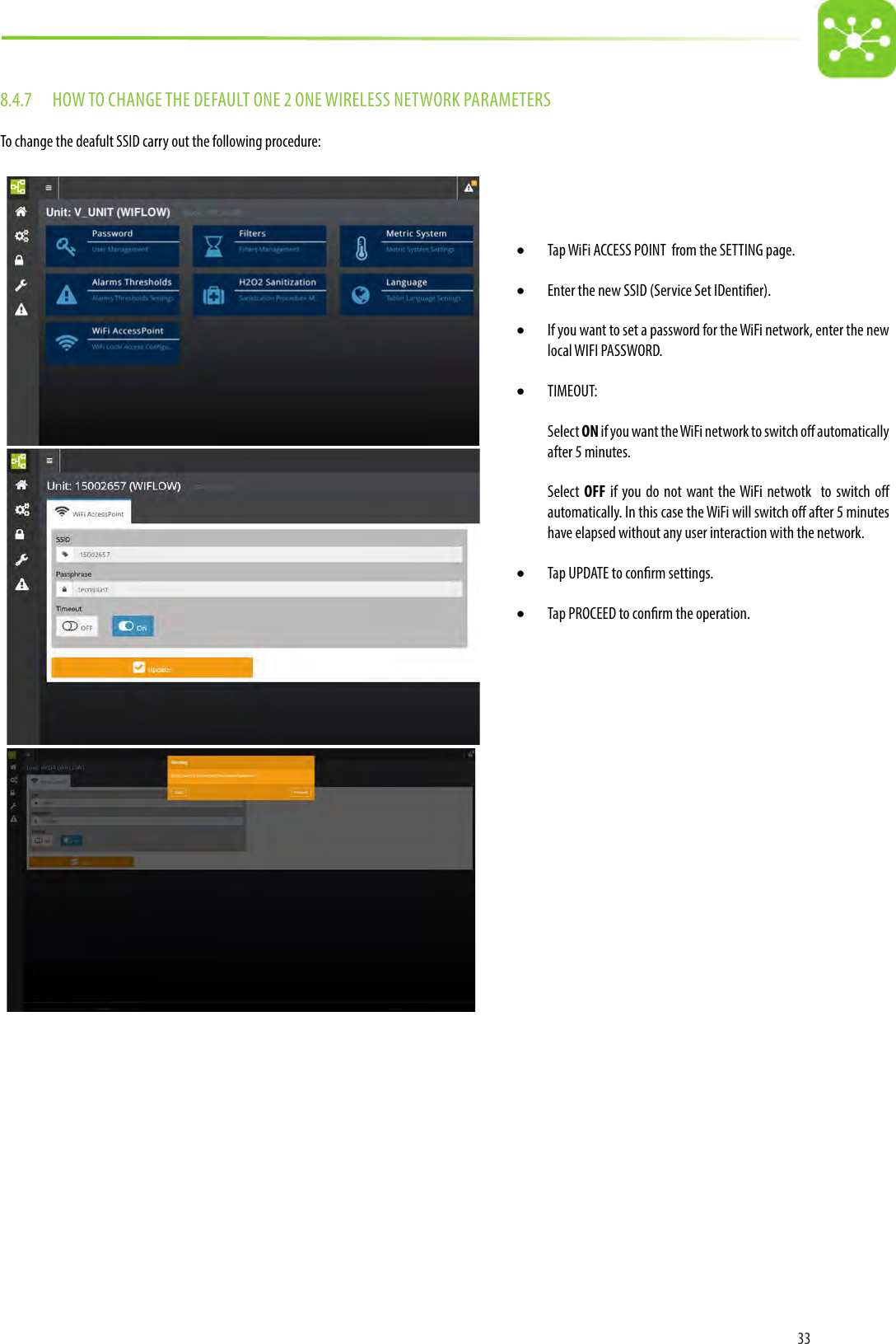 338.4.7  HOW TO CHANGE THE DEFAULT ONE 2 ONE WIRELESS NETWORK PARAMETERSTo change the deafult SSID carry out the following procedure:• Tap WiFi ACCESS POINT  from the SETTING page.• Enter the new SSID (Service Set IDentier). • If you want to set a password for the WiFi network, enter the new local WIFI PASSWORD.• TIMEOUT:Select ON if you want the WiFi network to switch o automatically after 5 minutes. Select  OFF if you do not want the WiFi netwotk  to switch o automatically. In this case the WiFi will switch o after 5 minutes have elapsed without any user interaction with the network. • Tap UPDATE to conrm settings.• Tap PROCEED to conrm the operation. 