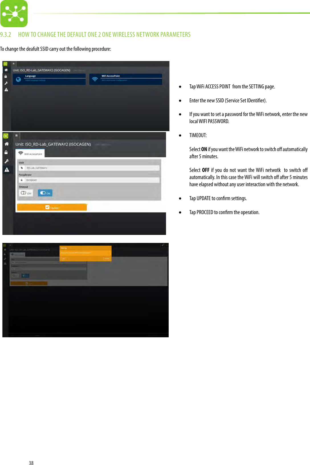 389.3.2  HOW TO CHANGE THE DEFAULT ONE 2 ONE WIRELESS NETWORK PARAMETERSTo change the deafult SSID carry out the following procedure:• Tap WiFi ACCESS POINT  from the SETTING page.• Enter the new SSID (Service Set IDentier). • If you want to set a password for the WiFi network, enter the new local WIFI PASSWORD.• TIMEOUT:Select ON if you want the WiFi network to switch o automatically after 5 minutes. Select  OFF if you do not want the WiFi netwotk  to switch o automatically. In this case the WiFi will switch o after 5 minutes have elapsed without any user interaction with the network. • Tap UPDATE to conrm settings.• Tap PROCEED to conrm the operation. 