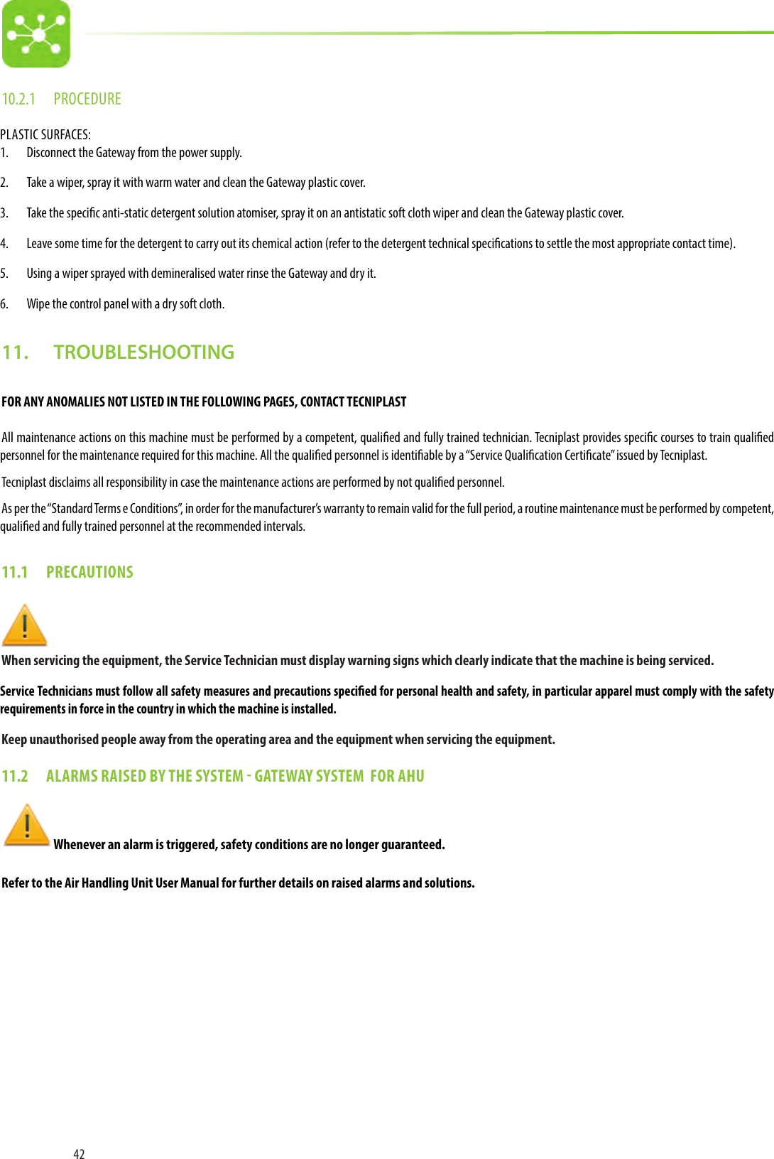 4210.2.1  PROCEDUREPLASTIC SURFACES: 1.  Disconnect the Gateway from the power supply.2.  Take a wiper, spray it with warm water and clean the Gateway plastic cover. 3.  Take the specic anti-static detergent solution atomiser, spray it on an antistatic soft cloth wiper and clean the Gateway plastic cover.4.  Leave some time for the detergent to carry out its chemical action (refer to the detergent technical specications to settle the most appropriate contact time).5.  Using a wiper sprayed with demineralised water rinse the Gateway and dry it.6.  Wipe the control panel with a dry soft cloth.11.   TROUBLESHOOTINGFOR ANY ANOMALIES NOT LISTED IN THE FOLLOWING PAGES, CONTACT TECNIPLASTAll maintenance actions on this machine must be performed by a competent, qualied and fully trained technician. Tecniplast provides specic courses to train qualied personnel for the maintenance required for this machine. All the qualied personnel is identiable by a “Service Qualication Certicate” issued by Tecniplast.Tecniplast disclaims all responsibility in case the maintenance actions are performed by not qualied personnel.As per the “Standard Terms e Conditions”, in order for the manufacturer’s warranty to remain valid for the full period, a routine maintenance must be performed by competent, qualied and fully trained personnel at the recommended intervals.11.1  PRECAUTIONS  When servicing the equipment, the Service Technician must display warning signs which clearly indicate that the machine is being serviced.Service Technicians must follow all safety measures and precautions specied for personal health and safety, in particular apparel must comply with the safety requirements in force in the country in which the machine is installed.Keep unauthorised people away from the operating area and the equipment when servicing the equipment.11.2  ALARMS RAISED BY THE SYSTEM  GATEWAY SYSTEM  FOR AHU   Whenever an alarm is triggered, safety conditions are no longer guaranteed.Refer to the Air Handling Unit User Manual for further details on raised alarms and solutions.