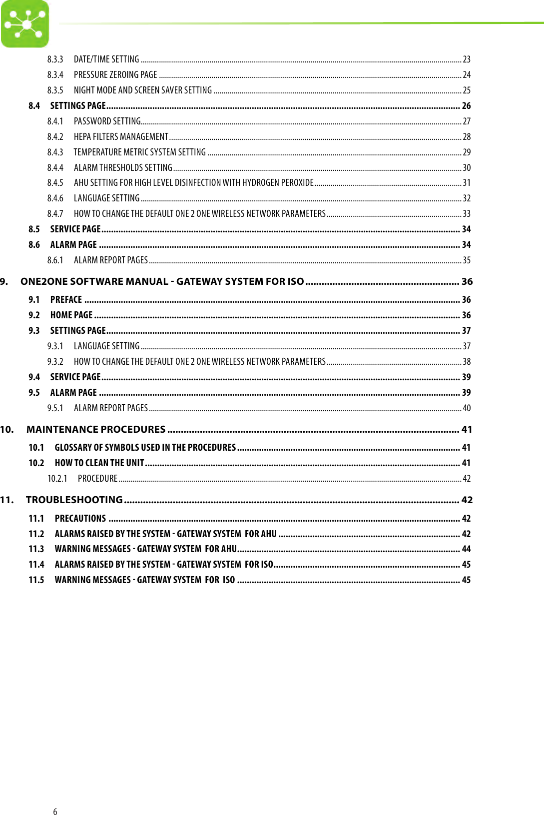 68.3.3  DATE/TIME SETTING ...............................................................................................................................................................238.3.4  PRESSURE ZEROING PAGE ......................................................................................................................................................248.3.5  NIGHT MODE AND SCREEN SAVER SETTING ...........................................................................................................................258.4  SETTINGS PAGE .................................................................................................................................................. 268.4.1  PASSWORD SETTING...............................................................................................................................................................278.4.2  HEPA FILTERS MANAGEMENT .................................................................................................................................................288.4.3  TEMPERATURE METRIC SYSTEM SETTING ..............................................................................................................................298.4.4  ALARM THRESHOLDS SETTING ...............................................................................................................................................308.4.5  AHU SETTING FOR HIGH LEVEL DISINFECTION WITH HYDROGEN PEROXIDE .........................................................................318.4.6  LANGUAGE SETTING ............................................................................................................................................................... 328.4.7  HOW TO CHANGE THE DEFAULT ONE 2 ONE WIRELESS NETWORK PARAMETERS ...................................................................338.5  SERVICE PAGE .................................................................................................................................................... 348.6  ALARM PAGE ..................................................................................................................................................... 348.6.1  ALARM REPORT PAGES ........................................................................................................................................................... 359.   ONE2ONE SOFTWARE MANUAL - GATEWAY SYSTEM FOR ISO ......................................................... 369.1 PREFACE ........................................................................................................................................................... 369.2  HOME PAGE ....................................................................................................................................................... 369.3  SETTINGS PAGE .................................................................................................................................................. 379.3.1  LANGUAGE SETTING ............................................................................................................................................................... 379.3.2  HOW TO CHANGE THE DEFAULT ONE 2 ONE WIRELESS NETWORK PARAMETERS ...................................................................389.4  SERVICE PAGE .................................................................................................................................................... 399.5  ALARM PAGE ..................................................................................................................................................... 399.5.1  ALARM REPORT PAGES ........................................................................................................................................................... 4010.   MAINTENANCE PROCEDURES ............................................................................................................ 4110.1  GLOSSARY OF SYMBOLS USED IN THE PROCEDURES ............................................................................................ 4110.2  HOW TO CLEAN THE UNIT .................................................................................................................................. 4110.2.1 PROCEDURE .......................................................................................................................................................................... 4211.   TROUBLESHOOTING ............................................................................................................................ 4211.1 PRECAUTIONS  ................................................................................................................................................. 4211.2  ALARMS RAISED BY THE SYSTEM  GATEWAY SYSTEM  FOR AHU ........................................................................... 4211.3  WARNING MESSAGES  GATEWAY SYSTEM  FOR AHU ............................................................................................ 4411.4  ALARMS RAISED BY THE SYSTEM  GATEWAY SYSTEM  FOR ISO ............................................................................. 4511.5  WARNING MESSAGES  GATEWAY SYSTEM  FOR  ISO ............................................................................................ 45