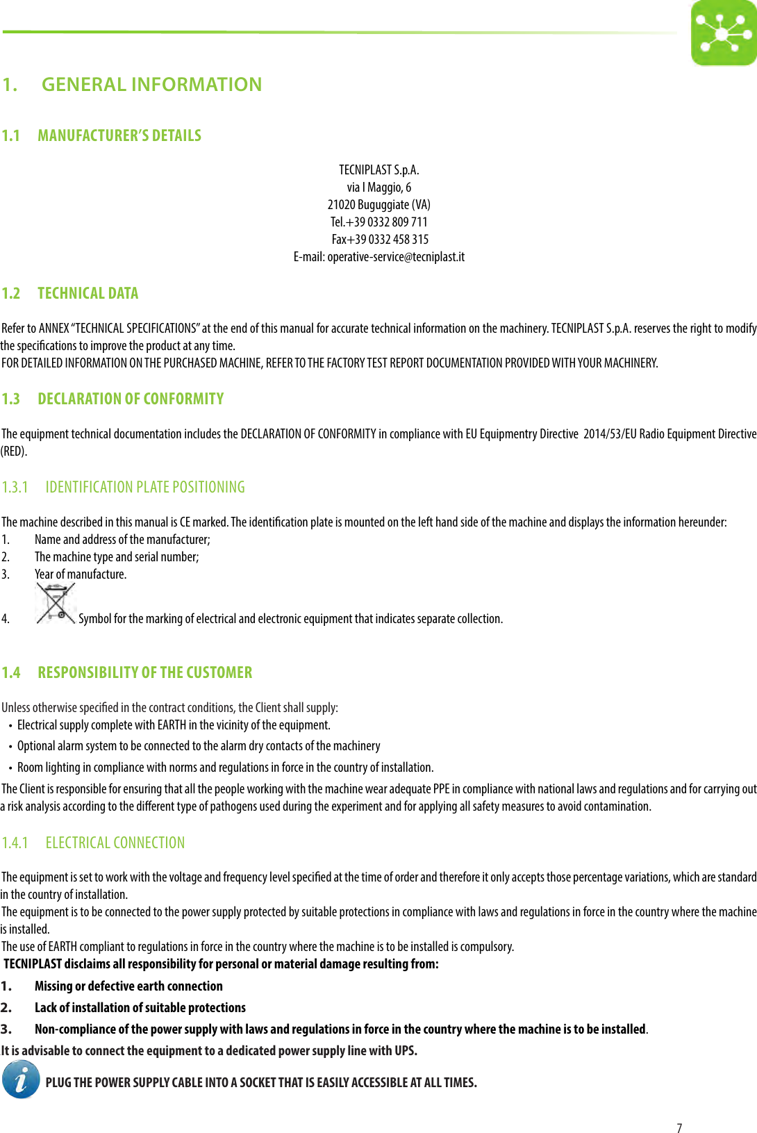 71.   GENERAL INFORMATION1.1  MANUFACTURER’S DETAILSTECNIPLAST S.p.A.via I Maggio, 621020 Buguggiate (VA)Tel.+39 0332 809 711 Fax+39 0332 458 315E-mail: operative-service@tecniplast.it1.2  TECHNICAL DATARefer to ANNEX “TECHNICAL SPECIFICATIONS” at the end of this manual for accurate technical information on the machinery. TECNIPLAST S.p.A. reserves the right to modify the specications to improve the product at any time.FOR DETAILED INFORMATION ON THE PURCHASED MACHINE, REFER TO THE FACTORY TEST REPORT DOCUMENTATION PROVIDED WITH YOUR MACHINERY.1.3  DECLARATION OF CONFORMITYThe equipment technical documentation includes the DECLARATION OF CONFORMITY in compliance with EU Equipmentry Directive  2014/53/EU Radio Equipment Directive (RED).1.3.1  IDENTIFICATION PLATE POSITIONINGThe machine described in this manual is CE marked. The identication plate is mounted on the left hand side of the machine and displays the information hereunder:1.  Name and address of the manufacturer;2.  The machine type and serial number;3.  Year of manufacture.4.   Symbol for the marking of electrical and electronic equipment that indicates separate collection.1.4  RESPONSIBILITY OF THE CUSTOMERUnless otherwise specied in the contract conditions, the Client shall supply:•  Electrical supply complete with EARTH in the vicinity of the equipment.•  Optional alarm system to be connected to the alarm dry contacts of the machinery•  Room lighting in compliance with norms and regulations in force in the country of installation.The Client is responsible for ensuring that all the people working with the machine wear adequate PPE in compliance with national laws and regulations and for carrying out a risk analysis according to the dierent type of pathogens used during the experiment and for applying all safety measures to avoid contamination.1.4.1  ELECTRICAL CONNECTIONThe equipment is set to work with the voltage and frequency level specied at the time of order and therefore it only accepts those percentage variations, which are standard in the country of installation.The equipment is to be connected to the power supply protected by suitable protections in compliance with laws and regulations in force in the country where the machine is installed. The use of EARTH compliant to regulations in force in the country where the machine is to be installed is compulsory. TECNIPLAST disclaims all responsibility for personal or material damage resulting from:1.  Missing or defective earth connection2.  Lack of installation of suitable protections3.  Non-compliance of the power supply with laws and regulations in force in the country where the machine is to be installed.22It is advisable to connect the equipment to a dedicated power supply line with UPS.  PLUG THE POWER SUPPLY CABLE INTO A SOCKET THAT IS EASILY ACCESSIBLE AT ALL TIMES.