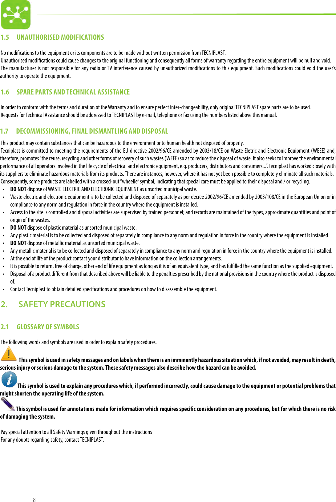 81.5  UNAUTHORISED MODIFICATIONSNo modications to the equipment or its components are to be made without written permission from TECNIPLAST.Unauthorised modications could cause changes to the original functioning and consequently all forms of warranty regarding the entire equipment will be null and void.The manufacturer is not responsible for any radio or TV interference caused by unauthorized modications to this equipment. Such modications could void the user’s authority to operate the equipment.1.6  SPARE PARTS AND TECHNICAL ASSISTANCEIn order to conform with the terms and duration of the Warranty and to ensure perfect inter-changeability, only original TECNIPLAST spare parts are to be used. Requests for Technical Assistance should be addressed to TECNIPLAST by e-mail, telephone or fax using the numbers listed above this manual.1.7  DECOMMISSIONING, FINAL DISMANTLING AND DISPOSALThis product may contain substances that can be hazardous to the environment or to human health not disposed of properly. Tecniplast is committed to meeting the requirements of the EU directive 2002/96/CE amended by 2003/18/CE on Waste Eletric and Electronic Equipment (WEEE) and, therefore, promotes “the reuse, recycling and other forms of recovery of such wastes (WEEE) so as to reduce the disposal of waste. It also seeks to improve the environmental performance of all operators involved in the life cycle of electrical and electronic equipment, e.g. producers, distributors and consumers...”. Tecniplast has worked closely with its suppliers to eliminate hazardous materials from its products. There are instances, however, where it has not yet been possible to completely eliminate all such materials. Consequently, some products are labelled with a crossed-out “wheelie” symbol, indicating that special care must be applied to their disposal and / or recycling.•  DO NOT dispose of WASTE ELECTRIC AND ELECTRONIC EQUIPMENT as unsorted municipal waste. •  Waste electric and electronic equipment is to be collected and disposed of separately as per decree 2002/96/CE amended by 2003/108/CE in the European Union or in compliance to any norm and regulation in force in the country where the equipment is installed.•  Access to the site is controlled and disposal activities are supervised by trained personnel; and records are maintained of the types, approximate quantities and point of origin of the wastes.•  DO NOT dispose of plastic material as unsorted municipal waste. •  Any plastic material is to be collected and disposed of separately in compliance to any norm and regulation in force in the country where the equipment is installed.•  DO NOT dispose of metallic material as unsorted municipal waste. •  Any metallic material is to be collected and disposed of separately in compliance to any norm and regulation in force in the country where the equipment is installed.•  At the end of life of the product contact your distributor to have information on the collection arrangements.•  It is possible to return, free of charge, other end of life equipment as long as it is of an equivalent type, and has fullled the same function as the supplied equipment.•  Disposal of a product dierent from that described above will be liable to the penalties prescribed by the national provisions in the country where the product is disposed of.•  Contact Tecniplast to obtain detailed specications and procedures on how to disassemble the equipment.2.   SAFETY PRECAUTIONS2.1  GLOSSARY OF SYMBOLS The following words and symbols are used in order to explain safety procedures.  This symbol is used in safety messages and on labels when there is an imminently hazardous situation which, if not avoided, may result in death, serious injury or serious damage to the system. These safety messages also describe how the hazard can be avoided. This symbol is used to explain any procedures which, if performed incorrectly, could cause damage to the equipment or potential problems that might shorten the operating life of the system. This symbol is used for annotations made for information which requires specic consideration on any procedures, but for which there is no risk of damaging the system.Pay special attention to all Safety Warnings given throughout the instructionsFor any doubts regarding safety, contact TECNIPLAST.