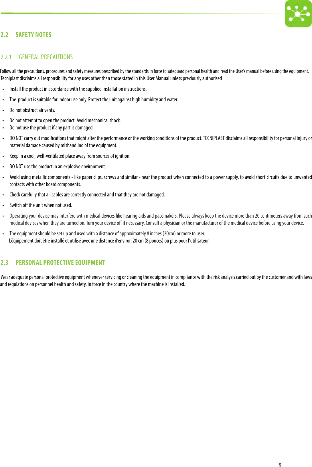 92.2  SAFETY NOTES2.2.1  GENERAL PRECAUTIONSFollow all the precautions, procedures and safety measures prescribed by the standards in force to safeguard personal health and read the User’s manual before using the equipment. Tecniplast disclaims all responsibility for any uses other than those stated in this User Manual unless previously authorised•  Install the product in accordance with the supplied installation instructions.•  The  product is suitable for indoor use only. Protect the unit against high humidity and water. •  Do not obstruct air vents.•  Do not attempt to open the product. Avoid mechanical shock.•  Do not use the product if any part is damaged.•  DO NOT carry out modications that might alter the performance or the working conditions of the product. TECNIPLAST disclaims all responsibility for personal injury or material damage caused by mishandling of the equipment.•  Keep in a cool, well-ventilated place away from sources of ignition.•  DO NOT use the product in an explosive environment.•  Avoid using metallic components - like paper clips, screws and similar - near the product when connected to a power supply, to avoid short circuits due to unwanted contacts with other board components.•  Check carefully that all cables are correctly connected and that they are not damaged.•  Switch o the unit when not used.•  Operating your device may interfere with medical devices like hearing aids and pacemakers. Please always keep the device more than 20 centimeters away from such medical devices when they are turned on. Turn your device o if necessary. Consult a physician or the manufacturer of the medical device before using your device.•  The equipment should be set up and used with a distance of approximately 8 inches (20cm) or more to user.L’équipement doit être installé et utilisé avec une distance d’environ 20 cm (8 pouces) ou plus pour l’utilisateur.2.3  PERSONAL PROTECTIVE EQUIPMENTWear adequate personal protective equipment whenever servicing or cleaning the equipment in compliance with the risk analysis carried out by the customer and with laws and regulations on personnel health and safety, in force in the country where the machine is installed.