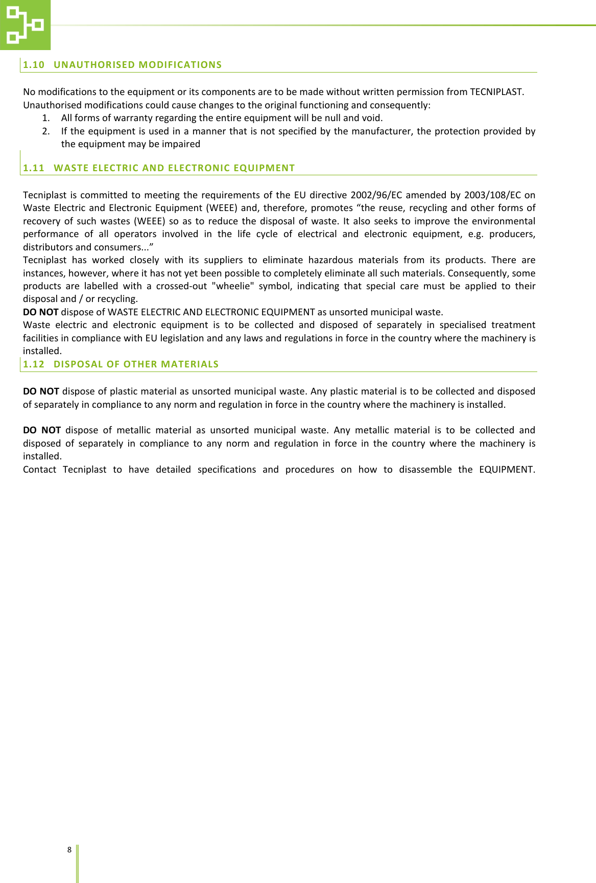    8   1.10 UNAUTHORISED MODIFICATIONS No modifications to the equipment or its components are to be made without written permission from TECNIPLAST. Unauthorised modifications could cause changes to the original functioning and consequently: 1. All forms of warranty regarding the entire equipment will be null and void. 2. If the equipment is used in a manner that is not specified by the manufacturer, the protection provided by the equipment may be impaired 1.11 WASTE ELECTRIC AND ELECTRONIC EQUIPMENT Tecniplast is committed to meeting the requirements of the EU directive 2002/96/EC amended by 2003/108/EC on Waste Electric and Electronic Equipment (WEEE) and, therefore, promotes &ldquo;the reuse, recycling and other forms of recovery of such wastes (WEEE) so as to reduce the disposal of waste. It also seeks to improve the environmental performance of all operators involved in the life cycle of electrical and electronic equipment, e.g. producers, distributors and consumers...&rdquo; Tecniplast has worked closely with its suppliers to eliminate hazardous materials from its products. There are instances, however, where it has not yet been possible to completely eliminate all such materials. Consequently, some products are labelled with a crossed-out "wheelie" symbol, indicating that special care must be applied to their disposal and / or recycling. DO NOT dispose of WASTE ELECTRIC AND ELECTRONIC EQUIPMENT as unsorted municipal waste.  Waste electric and electronic equipment is to be collected and disposed of separately in specialised treatment facilities in compliance with EU legislation and any laws and regulations in force in the country where the machinery is installed. 1.12 DISPOSAL OF OTHER MATERIALS DO NOT dispose of plastic material as unsorted municipal waste. Any plastic material is to be collected and disposed of separately in compliance to any norm and regulation in force in the country where the machinery is installed.  DO NOT dispose of metallic material as unsorted municipal waste. Any metallic material is to be collected and disposed of separately in compliance to any norm and regulation in force in the country where the machinery is installed. Contact Tecniplast to have detailed specifications and procedures on how to disassemble the EQUIPMENT. 