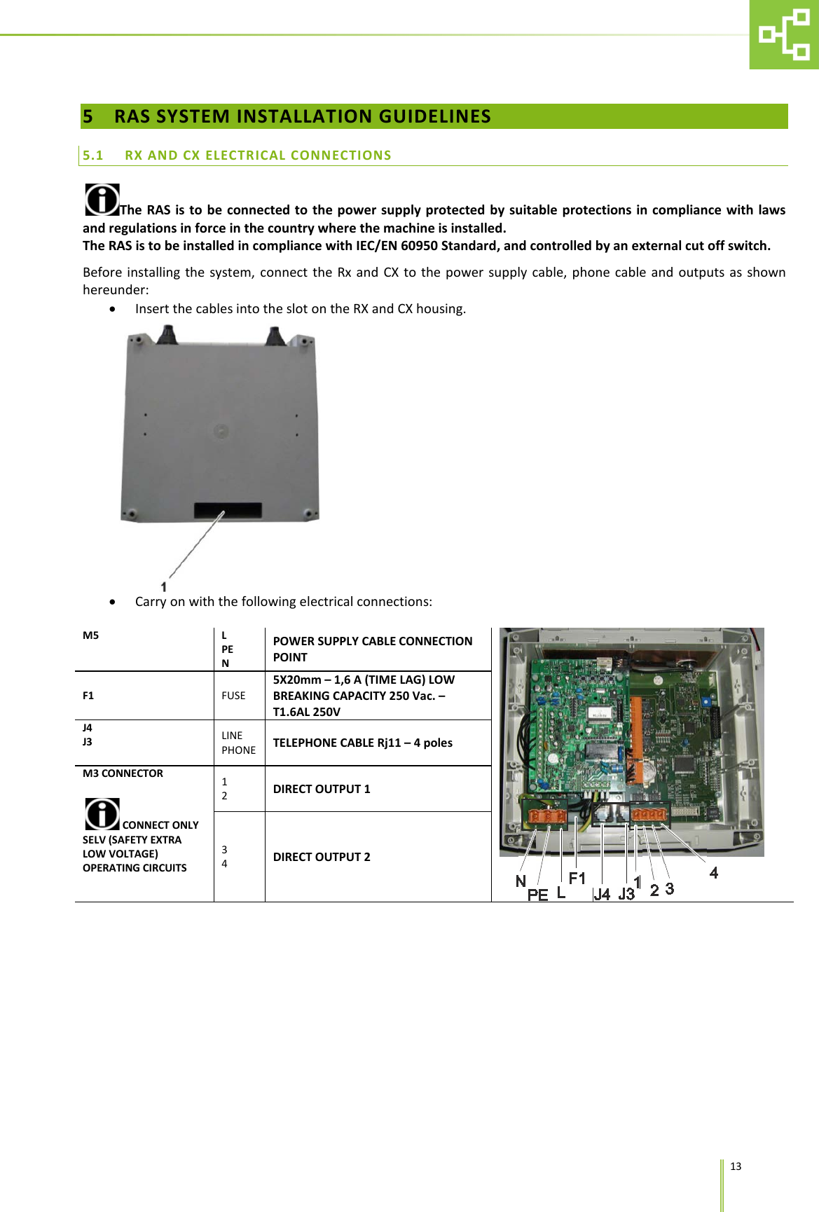      13 5 RAS SYSTEM INSTALLATION GUIDELINES 5.1 RX AND CX ELECTRICAL CONNECTIONS The RAS is to be connected to the power supply protected by suitable protections in compliance with laws and regulations in force in the country where the machine is installed. The RAS is to be installed in compliance with IEC/EN 60950 Standard, and controlled by an external cut off switch. Before installing the system, connect the Rx and CX to the power supply cable, phone cable and outputs as shown hereunder: &bull; Insert the cables into the slot on the RX and CX housing.  &bull; Carry on with the following electrical connections:  M5 L PE N POWER SUPPLY CABLE CONNECTION POINT  F1 FUSE 5X20mm &ndash; 1,6 A (TIME LAG) LOW BREAKING CAPACITY 250 Vac. &ndash; T1.6AL 250V J4  J3 LINE PHONE TELEPHONE CABLE Rj11 &ndash; 4 poles M3 CONNECTOR  CONNECT ONLY SELV (SAFETY EXTRA LOW VOLTAGE) OPERATING CIRCUITS 1 2  DIRECT OUTPUT 1 3 4  DIRECT OUTPUT 2 