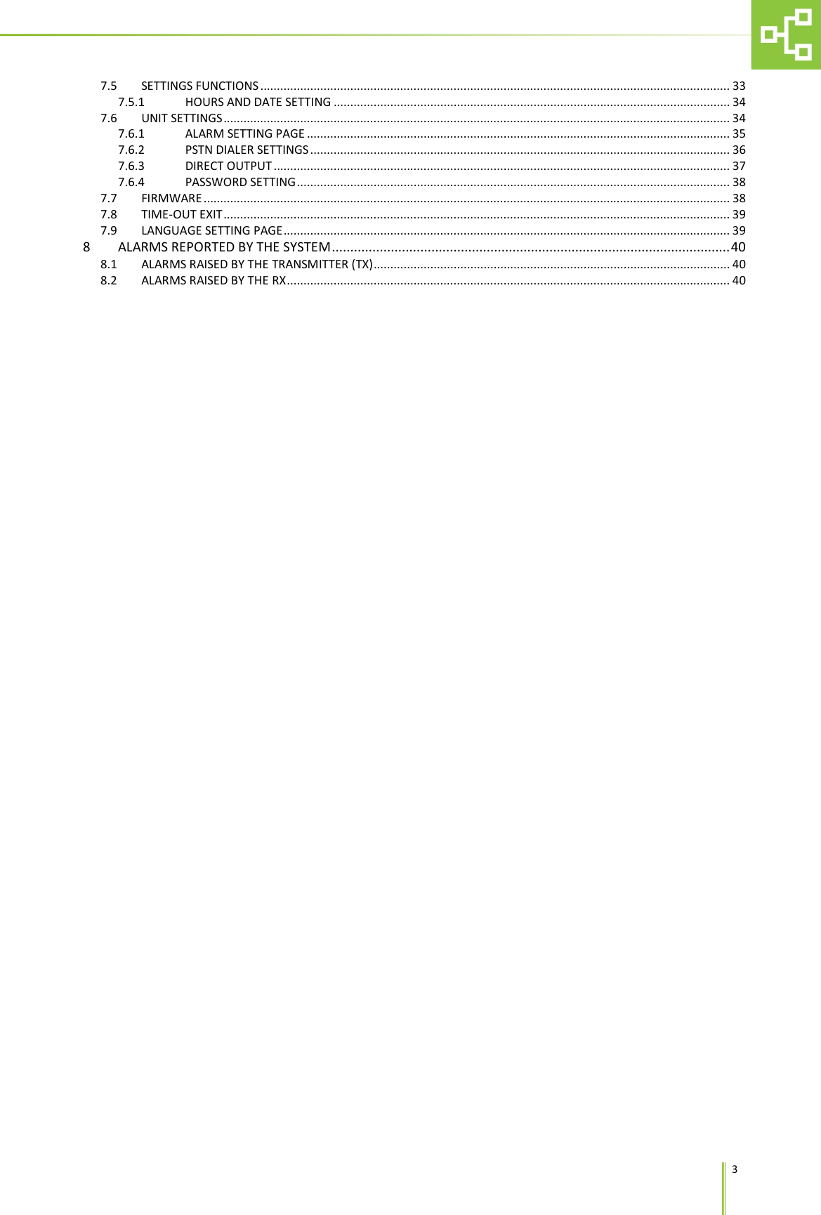     3 7.5 SETTINGS FUNCTIONS ............................................................................................................................................. 33 7.5.1 HOURS AND DATE SETTING ....................................................................................................................... 34 7.6 UNIT SETTINGS ........................................................................................................................................................ 34 7.6.1 ALARM SETTING PAGE ............................................................................................................................... 35 7.6.2 PSTN DIALER SETTINGS .............................................................................................................................. 36 7.6.3 DIRECT OUTPUT ......................................................................................................................................... 37 7.6.4 PASSWORD SETTING .................................................................................................................................. 38 7.7 FIRMWARE .............................................................................................................................................................. 38 7.8 TIME-OUT EXIT ........................................................................................................................................................ 39 7.9 LANGUAGE SETTING PAGE ...................................................................................................................................... 39 8 ALARMS REPORTED BY THE SYSTEM ............................................................................................................ 40 8.1 ALARMS RAISED BY THE TRANSMITTER (TX) ........................................................................................................... 40 8.2 ALARMS RAISED BY THE RX ..................................................................................................................................... 40 