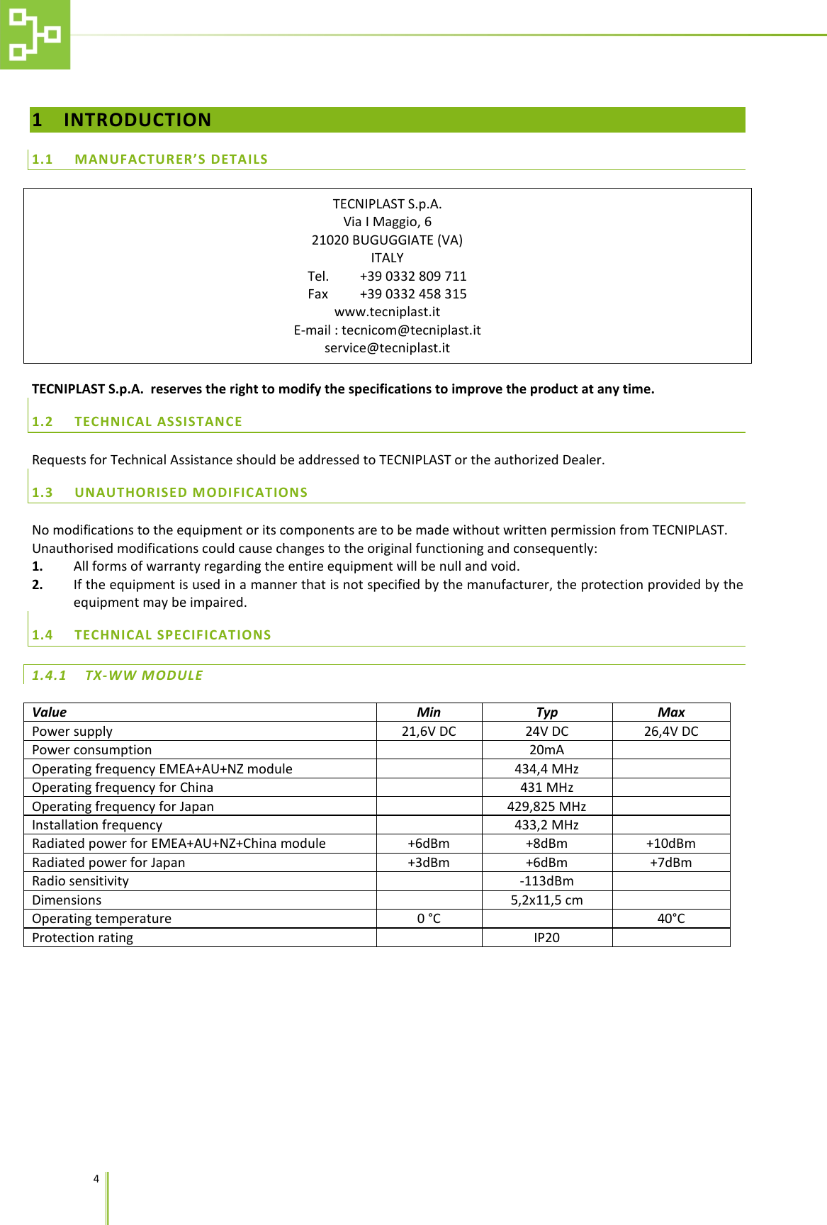    4   1 INTRODUCTION 1.1 MANUFACTURER&rsquo;S DETAILS TECNIPLAST S.p.A. Via I Maggio, 6 21020 BUGUGGIATE (VA) ITALY Tel. +39 0332 809 711 Fax +39 0332 458 315 www.tecniplast.it E-mail : tecnicom@tecniplast.it service@tecniplast.it  TECNIPLAST S.p.A.  reserves the right to modify the specifications to improve the product at any time. 1.2 TECHNICAL ASSISTANCE Requests for Technical Assistance should be addressed to TECNIPLAST or the authorized Dealer. 1.3 UNAUTHORISED MODIFICATIONS No modifications to the equipment or its components are to be made without written permission from TECNIPLAST. Unauthorised modifications could cause changes to the original functioning and consequently: 1. All forms of warranty regarding the entire equipment will be null and void. 2. If the equipment is used in a manner that is not specified by the manufacturer, the protection provided by the equipment may be impaired. 1.4 TECHNICAL SPECIFICATIONS 1.4.1 TX-WW MODULE  Value Min Typ Max Power supply 21,6V DC 24V DC 26,4V DC Power consumption  20mA  Operating frequency EMEA+AU+NZ module  434,4 MHz  Operating frequency for China  431 MHz  Operating frequency for Japan  429,825 MHz  Installation frequency   433,2 MHz  Radiated power for EMEA+AU+NZ+China module +6dBm +8dBm +10dBm Radiated power for Japan +3dBm +6dBm +7dBm Radio sensitivity  -113dBm  Dimensions  5,2x11,5 cm  Operating temperature 0 &deg;C  40&deg;C Protection rating  IP20  