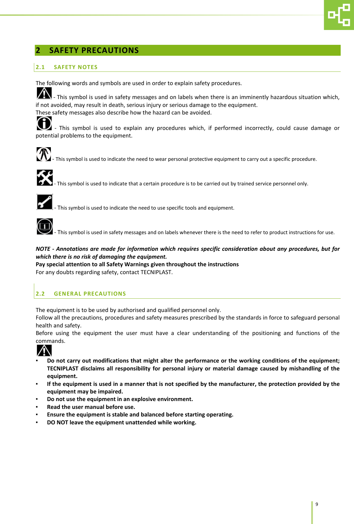      9 2 SAFETY PRECAUTIONS 2.1 SAFETY NOTES The following words and symbols are used in order to explain safety procedures.  - This symbol is used in safety messages and on labels when there is an imminently hazardous situation which, if not avoided, may result in death, serious injury or serious damage to the equipment.  These safety messages also describe how the hazard can be avoided.   - This symbol is used to explain any procedures which, if performed incorrectly, could cause damage or potential problems to the equipment.   - This symbol is used to indicate the need to wear personal protective equipment to carry out a specific procedure.   - This symbol is used to indicate that a certain procedure is to be carried out by trained service personnel only.   - This symbol is used to indicate the need to use specific tools and equipment.    - This symbol is used in safety messages and on labels whenever there is the need to refer to product instructions for use.  NOTE  - Annotations are made for information which requires specific consideration about any procedures, but for which there is no risk of damaging the equipment. Pay special attention to all Safety Warnings given throughout the instructions For any doubts regarding safety, contact TECNIPLAST.  2.2 GENERAL PRECAUTIONS The equipment is to be used by authorised and qualified personnel only. Follow all the precautions, procedures and safety measures prescribed by the standards in force to safeguard personal health and safety. Before using the equipment the user must have a clear understanding of the positioning and functions of the commands.   ▪ Do not carry out modifications that might alter the performance or the working conditions of the equipment; TECNIPLAST disclaims all responsibility for personal injury or material damage caused by mishandling of the equipment. ▪ If the equipment is used in a manner that is not specified by the manufacturer, the protection provided by the equipment may be impaired. ▪ Do not use the equipment in an explosive environment. ▪ Read the user manual before use. ▪ Ensure the equipment is stable and balanced before starting operating. ▪ DO NOT leave the equipment unattended while working.  