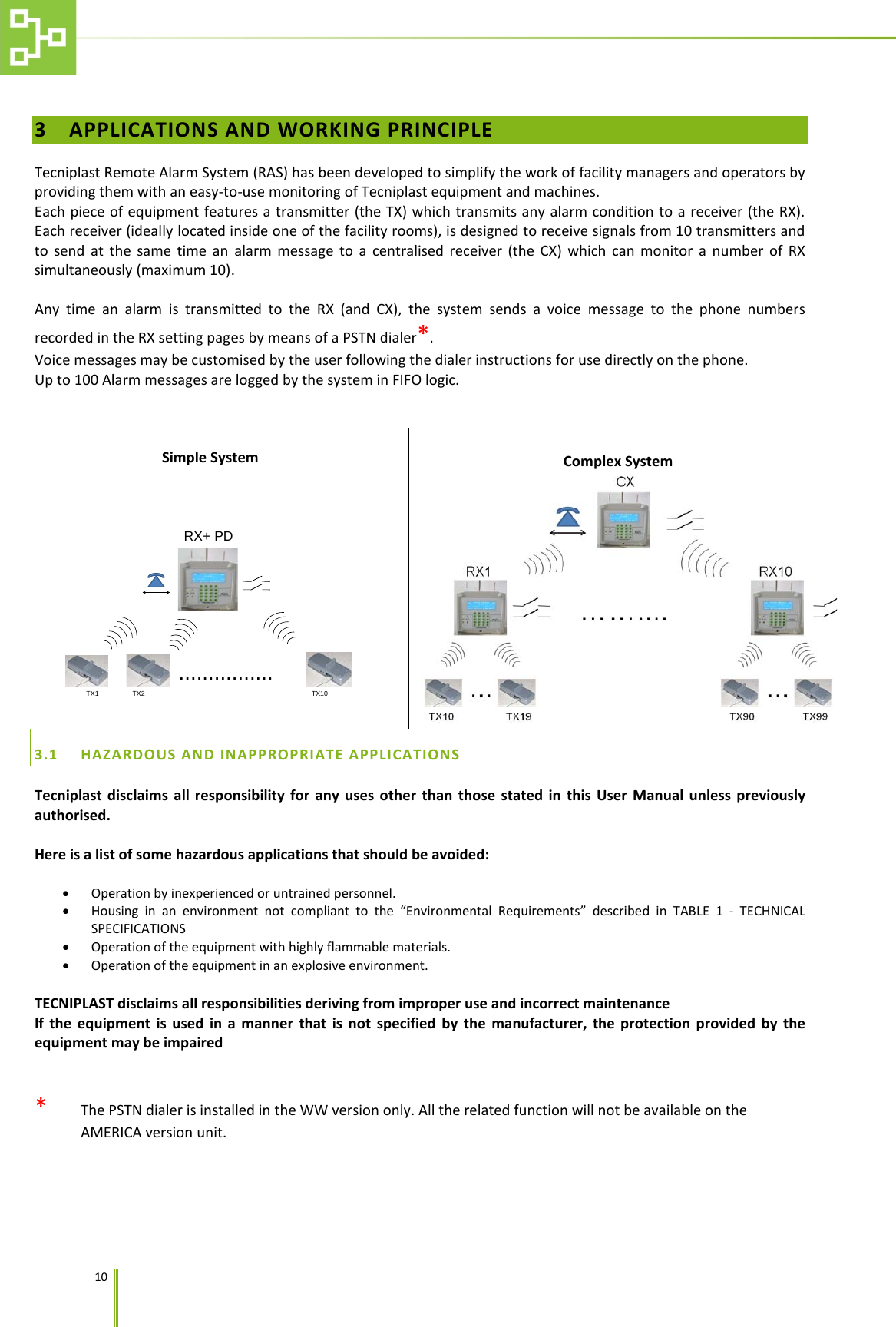    10   3 APPLICATIONS AND WORKING PRINCIPLE  Tecniplast Remote Alarm System (RAS) has been developed to simplify the work of facility managers and operators by providing them with an easy-to-use monitoring of Tecniplast equipment and machines.  Each piece of equipment features a transmitter (the TX) which transmits any alarm condition to a receiver (the RX). Each receiver (ideally located inside one of the facility rooms), is designed to receive signals from 10 transmitters and to send at the same time an alarm message to a centralised receiver (the CX) which can monitor a number of RX simultaneously (maximum 10).  Any time an alarm is transmitted to the RX (and CX), the system sends a voice message to the phone numbers recorded in the RX setting pages by means of a PSTN dialer*. Voice messages may be customised by the user following the dialer instructions for use directly on the phone. Up to 100 Alarm messages are logged by the system in FIFO logic.    Simple System TX1 TX2 TX10................RX+ PD  Complex System  3.1 HAZARDOUS AND INAPPROPRIATE APPLICATIONS Tecniplast disclaims all responsibility for any uses other than those stated in this User Manual unless previously authorised.  Here is a list of some hazardous applications that should be avoided:  &bull; Operation by inexperienced or untrained personnel. &bull; Housing in an environment not compliant to the &ldquo;Environmental Requirements&rdquo; described in TABLE 1 -  TECHNICAL SPECIFICATIONS &bull; Operation of the equipment with highly flammable materials.  &bull; Operation of the equipment in an explosive environment.    TECNIPLAST disclaims all responsibilities deriving from improper use and incorrect maintenance If the equipment is used in a manner that is not specified by the manufacturer, the protection provided by the equipment may be impaired   *   The PSTN dialer is installed in the WW version only. All the related function will not be available on the AMERICA version unit.
