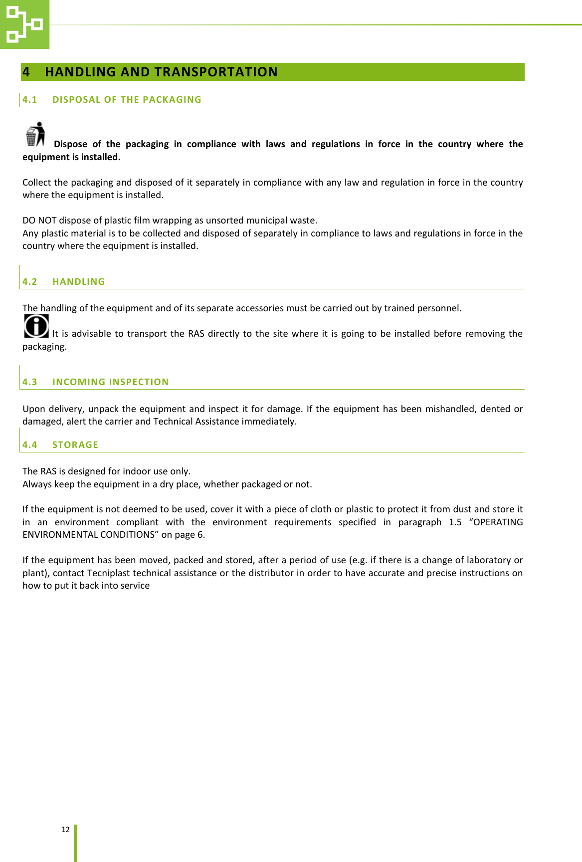    12   4 HANDLING AND TRANSPORTATION 4.1 DISPOSAL OF THE PACKAGING  Dispose of the packaging in compliance with laws and regulations in force in the country where the equipment is installed.  Collect the packaging and disposed of it separately in compliance with any law and regulation in force in the country where the equipment is installed.  DO NOT dispose of plastic film wrapping as unsorted municipal waste.  Any plastic material is to be collected and disposed of separately in compliance to laws and regulations in force in the country where the equipment is installed.  4.2 HANDLING The handling of the equipment and of its separate accessories must be carried out by trained personnel.  It is advisable to transport the RAS directly to the site where it is going to be installed before removing the packaging.  4.3 INCOMING INSPECTION Upon delivery, unpack the equipment and inspect it for damage. If the equipment has been mishandled, dented or damaged, alert the carrier and Technical Assistance immediately. 4.4 STORAGE The RAS is designed for indoor use only. Always keep the equipment in a dry place, whether packaged or not.    If the equipment is not deemed to be used, cover it with a piece of cloth or plastic to protect it from dust and store it in an environment compliant with the environment requirements specified in paragraph 1.5 &ldquo;OPERATING ENVIRONMENTAL CONDITIONS&rdquo; on page 6.  If the equipment has been moved, packed and stored, after a period of use (e.g. if there is a change of laboratory or plant), contact Tecniplast technical assistance or the distributor in order to have accurate and precise instructions on how to put it back into service 