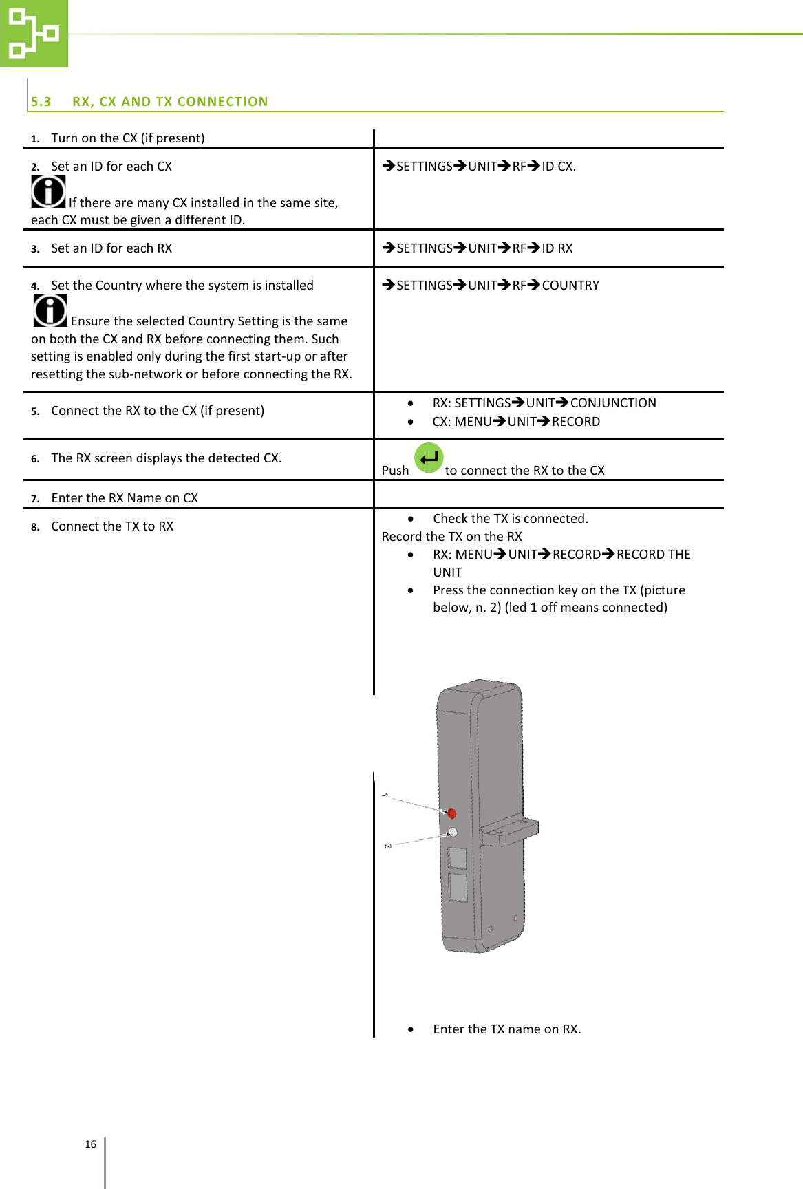    16   5.3 RX, CX AND TX CONNECTION 1. Turn on the CX (if present)  2. Set an ID for each CX  If there are many CX installed in the same site, each CX must be given a different ID. SETTINGSUNITRFID CX. 3. Set an ID for each RX SETTINGSUNITRFID RX 4. Set the Country where the system is installed  Ensure the selected Country Setting is the same on both the CX and RX before connecting them. Such setting is enabled only during the first start-up or after resetting the sub-network or before connecting the RX. SETTINGSUNITRFCOUNTRY 5. Connect the RX to the CX (if present) &bull; RX: SETTINGSUNITCONJUNCTION &bull; CX: MENUUNITRECORD 6. The RX screen displays the detected CX.  Push  to connect the RX to the CX 7. Enter the RX Name on CX  8. Connect the TX to RX &bull; Check the TX is connected. Record the TX on the RX &bull; RX: MENUUNITRECORDRECORD THE UNIT &bull; Press the connection key on the TX (picture below, n. 2) (led 1 off means connected)  &bull; Enter the TX name on RX.  