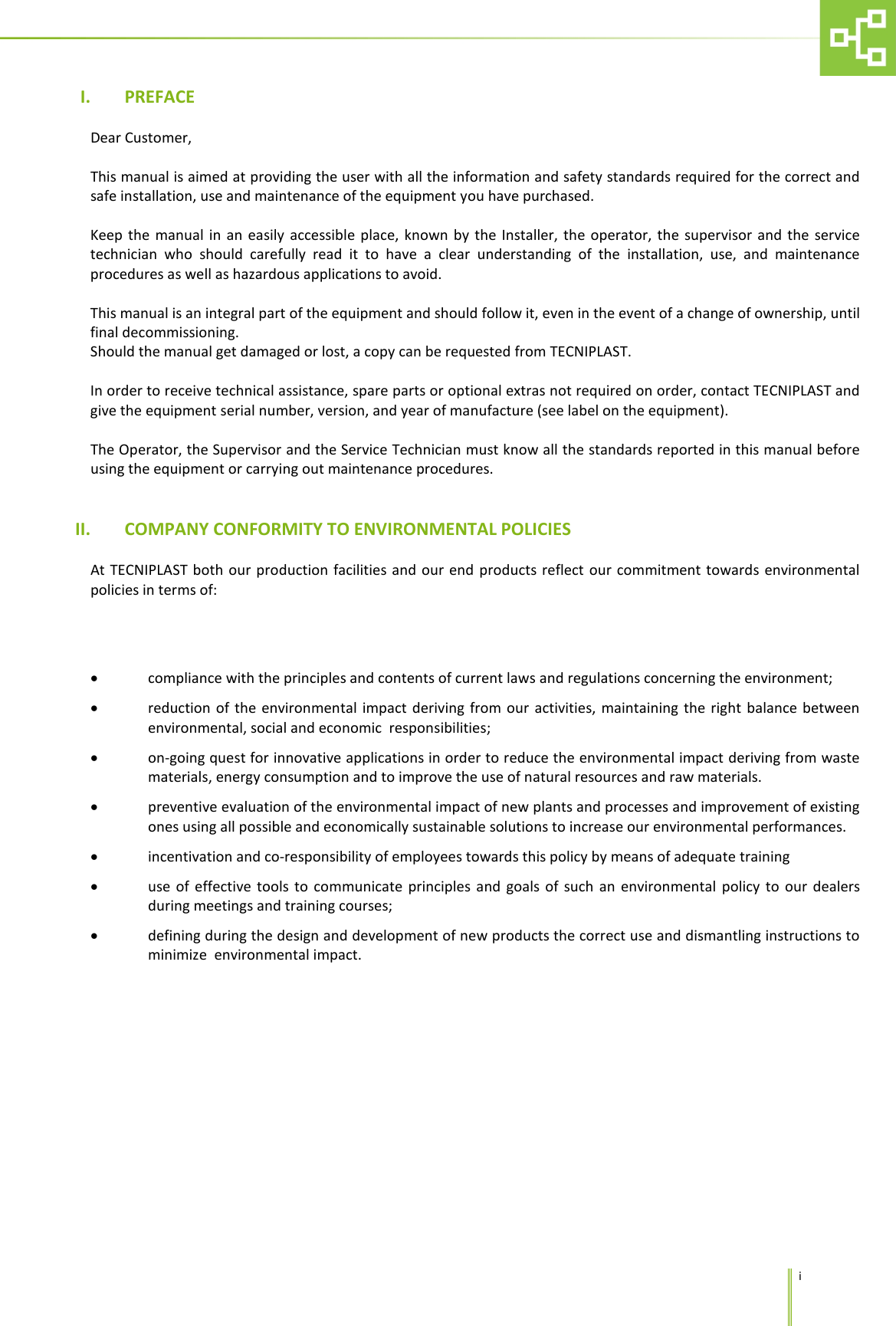      i I. PREFACE  Dear Customer,  This manual is aimed at providing the user with all the information and safety standards required for the correct and safe installation, use and maintenance of the equipment you have purchased.  Keep the manual in an easily accessible place, known by the Installer, the operator, the supervisor and the service technician who should carefully read it to have a clear understanding of the installation, use, and maintenance procedures as well as hazardous applications to avoid.  This manual is an integral part of the equipment and should follow it, even in the event of a change of ownership, until final decommissioning. Should the manual get damaged or lost, a copy can be requested from TECNIPLAST.  In order to receive technical assistance, spare parts or optional extras not required on order, contact TECNIPLAST and give the equipment serial number, version, and year of manufacture (see label on the equipment).   The Operator, the Supervisor and the Service Technician must know all the standards reported in this manual before using the equipment or carrying out maintenance procedures.   II. COMPANY CONFORMITY TO ENVIRONMENTAL POLICIES  At TECNIPLAST both our production facilities and our end products reflect our commitment towards environmental policies in terms of:   &bull; compliance with the principles and contents of current laws and regulations concerning the environment;   &bull; reduction of the environmental impact deriving from our activities, maintaining the right balance between environmental, social and economic  responsibilities; &bull; on-going quest for innovative applications in order to reduce the environmental impact deriving from waste materials, energy consumption and to improve the use of natural resources and raw materials. &bull; preventive evaluation of the environmental impact of new plants and processes and improvement of existing ones using all possible and economically sustainable solutions to increase our environmental performances. &bull; incentivation and co-responsibility of employees towards this policy by means of adequate training &bull; use of effective tools to communicate principles and goals of such an environmental policy to our dealers during meetings and training courses; &bull; defining during the design and development of new products the correct use and dismantling instructions to minimize  environmental impact.   