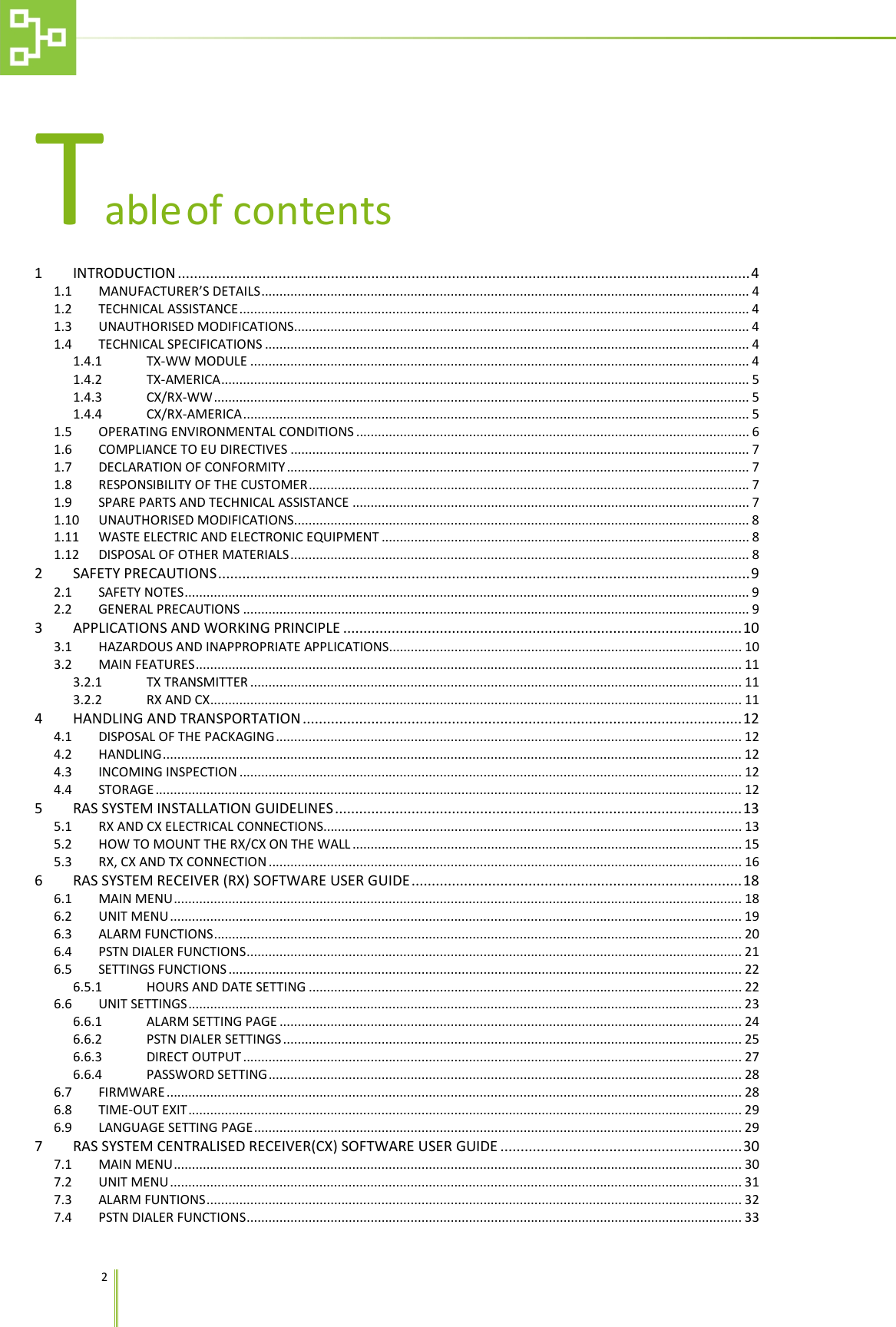   2   Table of contents 1 INTRODUCTION .............................................................................................................................................. 4 1.1 MANUFACTURER&rsquo;S DETAILS ...................................................................................................................................... 4 1.2 TECHNICAL ASSISTANCE ............................................................................................................................................ 4 1.3 UNAUTHORISED MODIFICATIONS ............................................................................................................................. 4 1.4 TECHNICAL SPECIFICATIONS ..................................................................................................................................... 4 1.4.1 TX-WW MODULE ......................................................................................................................................... 4 1.4.2 TX-AMERICA ................................................................................................................................................. 5 1.4.3 CX/RX-WW ................................................................................................................................................... 5 1.4.4 CX/RX-AMERICA ........................................................................................................................................... 5 1.5 OPERATING ENVIRONMENTAL CONDITIONS ............................................................................................................ 6 1.6 COMPLIANCE TO EU DIRECTIVES .............................................................................................................................. 7 1.7 DECLARATION OF CONFORMITY ............................................................................................................................... 7 1.8 RESPONSIBILITY OF THE CUSTOMER ......................................................................................................................... 7 1.9 SPARE PARTS AND TECHNICAL ASSISTANCE ............................................................................................................. 7 1.10 UNAUTHORISED MODIFICATIONS ............................................................................................................................. 8 1.11 WASTE ELECTRIC AND ELECTRONIC EQUIPMENT ..................................................................................................... 8 1.12 DISPOSAL OF OTHER MATERIALS .............................................................................................................................. 8 2 SAFETY PRECAUTIONS .................................................................................................................................... 9 2.1 SAFETY NOTES ........................................................................................................................................................... 9 2.2 GENERAL PRECAUTIONS ........................................................................................................................................... 9 3 APPLICATIONS AND WORKING PRINCIPLE ................................................................................................... 10 3.1 HAZARDOUS AND INAPPROPRIATE APPLICATIONS................................................................................................. 10 3.2 MAIN FEATURES ...................................................................................................................................................... 11 3.2.1 TX TRANSMITTER ....................................................................................................................................... 11 3.2.2 RX AND CX .................................................................................................................................................. 11 4 HANDLING AND TRANSPORTATION ............................................................................................................. 12 4.1 DISPOSAL OF THE PACKAGING ................................................................................................................................ 12 4.2 HANDLING ............................................................................................................................................................... 12 4.3 INCOMING INSPECTION .......................................................................................................................................... 12 4.4 STORAGE ................................................................................................................................................................. 12 5 RAS SYSTEM INSTALLATION GUIDELINES ..................................................................................................... 13 5.1 RX AND CX ELECTRICAL CONNECTIONS................................................................................................................... 13 5.2 HOW TO MOUNT THE RX/CX ON THE WALL ........................................................................................................... 15 5.3 RX, CX AND TX CONNECTION .................................................................................................................................. 16 6 RAS SYSTEM RECEIVER (RX) SOFTWARE USER GUIDE .................................................................................. 18 6.1 MAIN MENU ............................................................................................................................................................ 18 6.2 UNIT MENU ............................................................................................................................................................. 19 6.3 ALARM FUNCTIONS ................................................................................................................................................. 20 6.4 PSTN DIALER FUNCTIONS ........................................................................................................................................ 21 6.5 SETTINGS FUNCTIONS ............................................................................................................................................. 22 6.5.1 HOURS AND DATE SETTING ....................................................................................................................... 22 6.6 UNIT SETTINGS ........................................................................................................................................................ 23 6.6.1 ALARM SETTING PAGE ............................................................................................................................... 24 6.6.2 PSTN DIALER SETTINGS .............................................................................................................................. 25 6.6.3 DIRECT OUTPUT ......................................................................................................................................... 27 6.6.4 PASSWORD SETTING .................................................................................................................................. 28 6.7 FIRMWARE .............................................................................................................................................................. 28 6.8 TIME-OUT EXIT ........................................................................................................................................................ 29 6.9 LANGUAGE SETTING PAGE ...................................................................................................................................... 29 7 RAS SYSTEM CENTRALISED RECEIVER(CX) SOFTWARE USER GUIDE ............................................................ 30 7.1 MAIN MENU ............................................................................................................................................................ 30 7.2 UNIT MENU ............................................................................................................................................................. 31 7.3 ALARM FUNTIONS ................................................................................................................................................... 32 7.4 PSTN DIALER FUNCTIONS ........................................................................................................................................ 33 