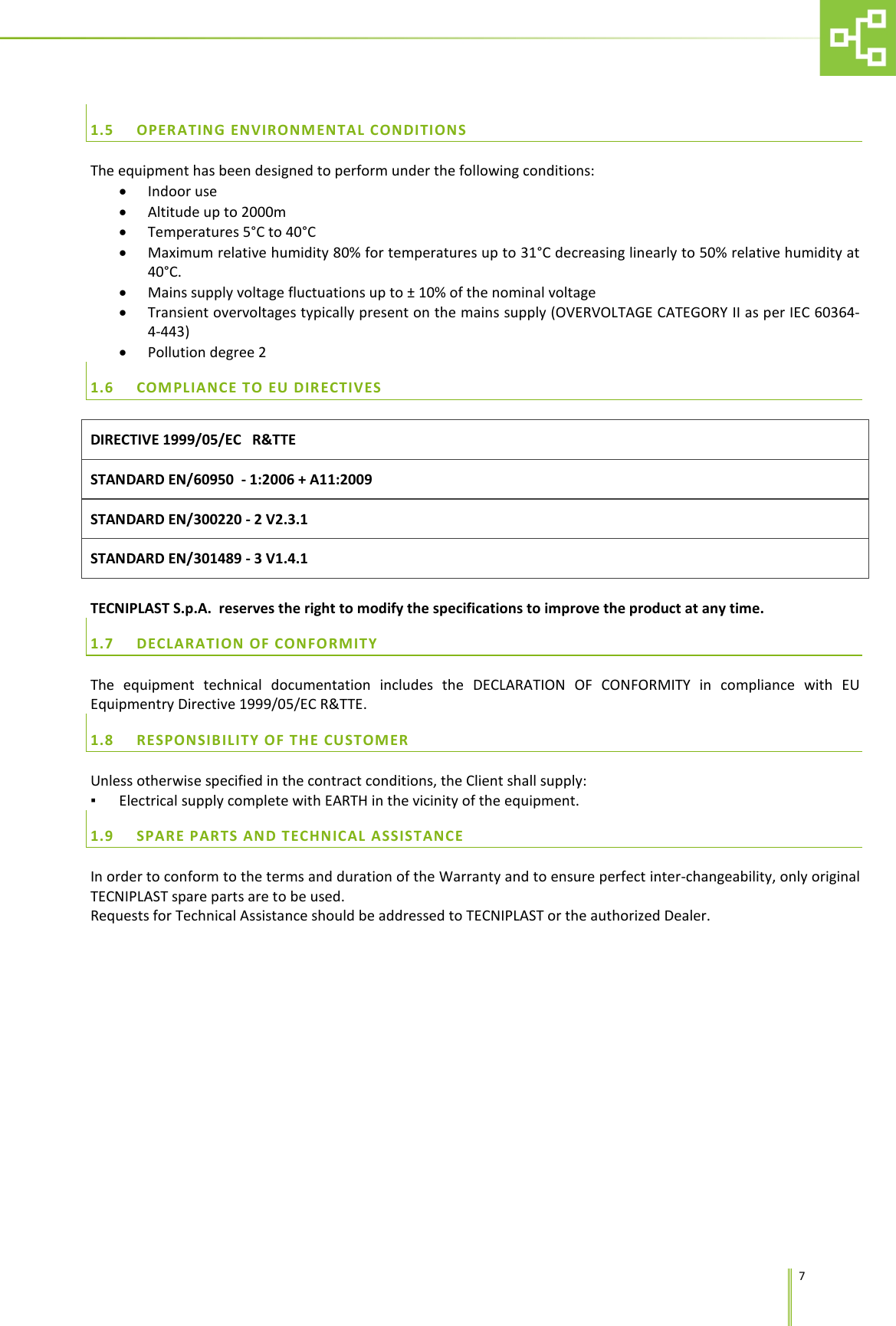      7  1.5 OPERATING ENVIRONMENTAL CONDITIONS The equipment has been designed to perform under the following conditions: &bull; Indoor use &bull; Altitude up to 2000m &bull; Temperatures 5&deg;C to 40&deg;C &bull; Maximum relative humidity 80% for temperatures up to 31&deg;C decreasing linearly to 50% relative humidity at 40&deg;C. &bull; Mains supply voltage fluctuations up to &plusmn; 10% of the nominal voltage  &bull; Transient overvoltages typically present on the mains supply (OVERVOLTAGE CATEGORY II as per IEC 60364-4-443) &bull; Pollution degree 2 1.6 COMPLIANCE TO EU DIRECTIVES DIRECTIVE 1999/05/EC   R&amp;TTE STANDARD EN/60950  - 1:2006 + A11:2009  STANDARD EN/300220 - 2 V2.3.1 STANDARD EN/301489 - 3 V1.4.1   TECNIPLAST S.p.A.  reserves the right to modify the specifications to improve the product at any time. 1.7 DECLARATION OF CONFORMITY The equipment technical documentation includes the DECLARATION OF CONFORMITY in compliance with EU Equipmentry Directive 1999/05/EC R&amp;TTE. 1.8 RESPONSIBILITY OF THE CUSTOMER Unless otherwise specified in the contract conditions, the Client shall supply: ▪ Electrical supply complete with EARTH in the vicinity of the equipment. 1.9 SPARE PARTS AND TECHNICAL ASSISTANCE In order to conform to the terms and duration of the Warranty and to ensure perfect inter-changeability, only original TECNIPLAST spare parts are to be used.  Requests for Technical Assistance should be addressed to TECNIPLAST or the authorized Dealer. 