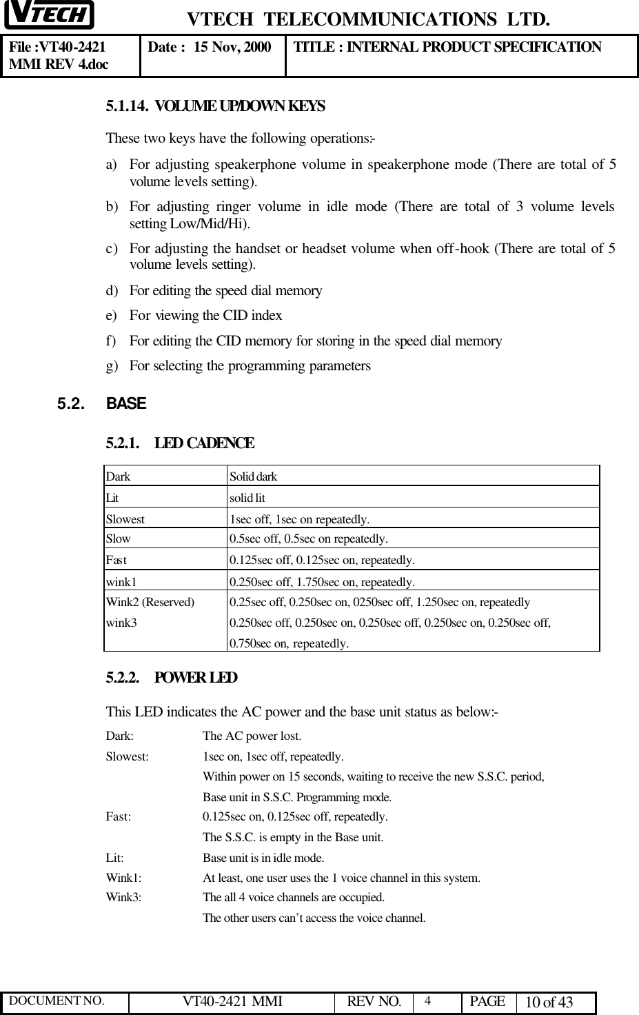  VTECH  TELECOMMUNICATIONS  LTD.  File :VT40-2421 MMI REV 4.doc Date :  15 Nov, 2000 TITLE : INTERNAL PRODUCT SPECIFICATION  DOCUMENT NO. VT40-2421 MMI   REV NO.  4  PAGE 10 of 43  5.1.14. VOLUME UP/DOWN KEYS  These two keys have the following operations:- a) For adjusting speakerphone volume in speakerphone mode (There are total of 5 volume levels setting). b) For adjusting ringer volume in idle mode (There are total of 3 volume levels setting Low/Mid/Hi). c) For adjusting the handset or headset volume when off-hook (There are total of 5 volume levels setting). d) For editing the speed dial memory e) For viewing the CID index f) For editing the CID memory for storing in the speed dial memory g) For selecting the programming parameters 5.2. BASE 5.2.1. LED CADENCE Dark Solid dark Lit  solid lit Slowest 1sec off, 1sec on repeatedly. Slow 0.5sec off, 0.5sec on repeatedly. Fast 0.125sec off, 0.125sec on, repeatedly. wink1 0.250sec off, 1.750sec on, repeatedly. Wink2 (Reserved) 0.25sec off, 0.250sec on, 0250sec off, 1.250sec on, repeatedly wink3 0.250sec off, 0.250sec on, 0.250sec off, 0.250sec on, 0.250sec off, 0.750sec on, repeatedly. 5.2.2. POWER LED This LED indicates the AC power and the base unit status as below:-  Dark:    The AC power lost. Slowest:    1sec on, 1sec off, repeatedly.     Within power on 15 seconds, waiting to receive the new S.S.C. period, Base unit in S.S.C. Programming mode. Fast:    0.125sec on, 0.125sec off, repeatedly. The S.S.C. is empty in the Base unit. Lit:    Base unit is in idle mode. Wink1:    At least, one user uses the 1 voice channel in this system. Wink3:    The all 4 voice channels are occupied.        The other users can’t access the voice channel.  