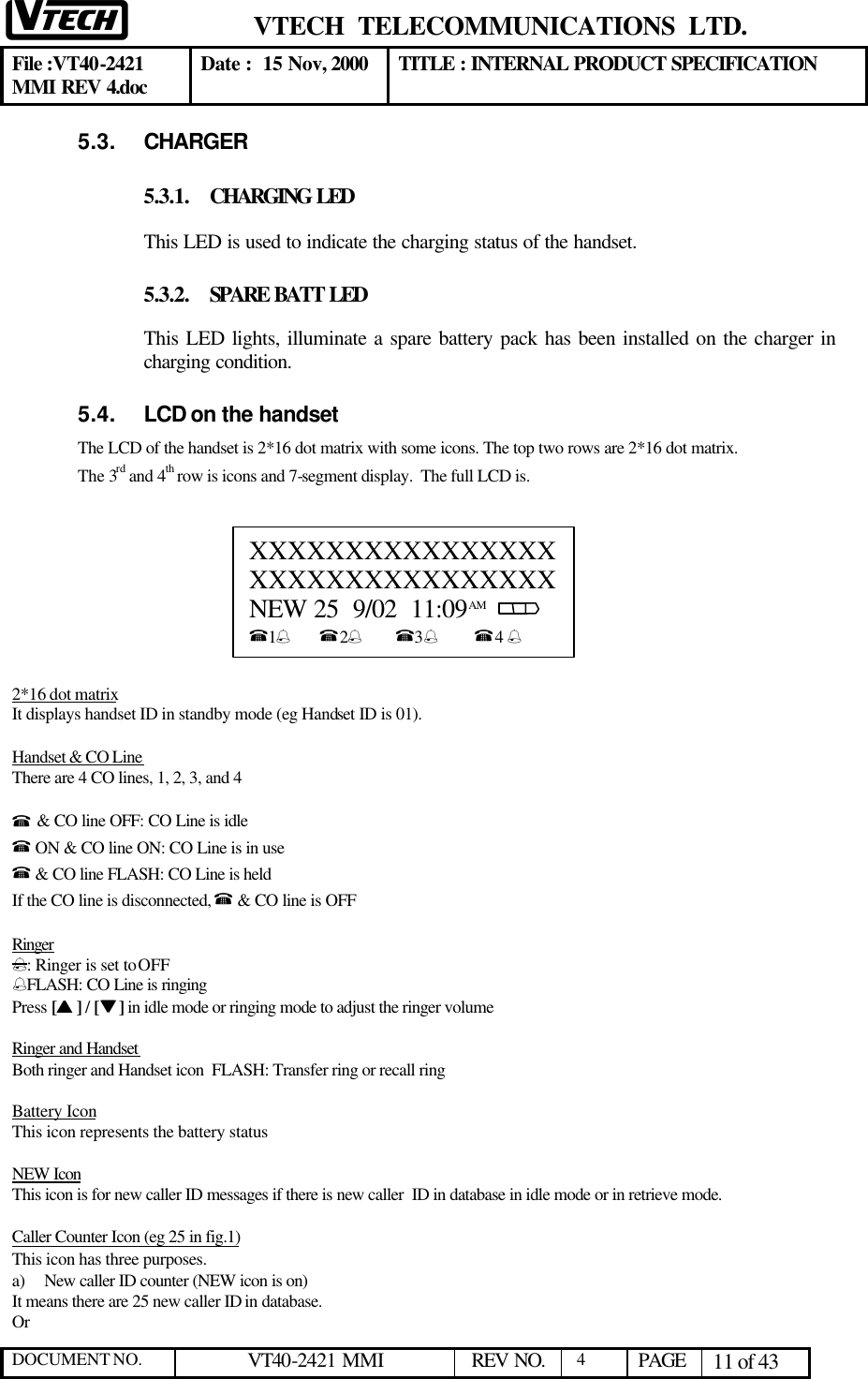  VTECH  TELECOMMUNICATIONS  LTD.  File :VT40-2421 MMI REV 4.doc Date :  15 Nov, 2000 TITLE : INTERNAL PRODUCT SPECIFICATION  DOCUMENT NO. VT40-2421 MMI   REV NO.  4  PAGE 11 of 43  5.3. CHARGER 5.3.1. CHARGING LED This LED is used to indicate the charging status of the handset. 5.3.2. SPARE BATT LED This LED lights, illuminate a spare battery pack has been installed on the charger in charging condition. 5.4. LCD on the handset The LCD of the handset is 2*16 dot matrix with some icons. The top two rows are 2*16 dot matrix.  The 3rd and 4th row is icons and 7-segment display.  The full LCD is.          2*16 dot matrix It displays handset ID in standby mode (eg Handset ID is 01).  Handset &amp; CO Line There are 4 CO lines, 1, 2, 3, and 4   % &amp; CO line OFF: CO Line is idle % ON &amp; CO line ON: CO Line is in use % &amp; CO line FLASH: CO Line is held If the CO line is disconnected, % &amp; CO line is OFF  Ringer %: Ringer is set to OFF %FLASH: CO Line is ringing Press [ss ] / [tt ] in idle mode or ringing mode to adjust the ringer volume  Ringer and Handset  Both ringer and Handset icon  FLASH: Transfer ring or recall ring  Battery Icon This icon represents the battery status  NEW Icon This icon is for new caller ID messages if there is new caller  ID in database in idle mode or in retrieve mode.   Caller Counter Icon (eg 25 in fig.1) This icon has three purposes.  a) New caller ID counter (NEW icon is on) It means there are 25 new caller ID in database. Or    XXXXXXXXXXXXXXXX         XXXXXXXXXXXXXXXX NEW 25  9/02  11:09 AM       %1%       %2%        %3%         %4 %  