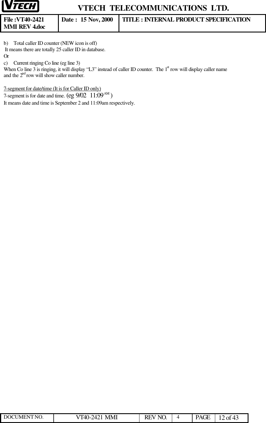  VTECH  TELECOMMUNICATIONS  LTD.  File :VT40-2421 MMI REV 4.doc Date :  15 Nov, 2000 TITLE : INTERNAL PRODUCT SPECIFICATION  DOCUMENT NO. VT40-2421 MMI   REV NO.  4  PAGE 12 of 43  b) Total caller ID counter (NEW icon is off)  It means there are totally 25 caller ID in database.    Or c) Current ringing Co line (eg line 3) When Co line 3 is ringing, it will display “L3” instead of caller ID counter.  The 1st row will display caller name and the 2nd row will show caller number.  7-segment for date/time (It is for Caller ID only) 7-segment is for date and time. (eg 9/02  11:09 AM ) It means date and time is September 2 and 11:09am respectively.  